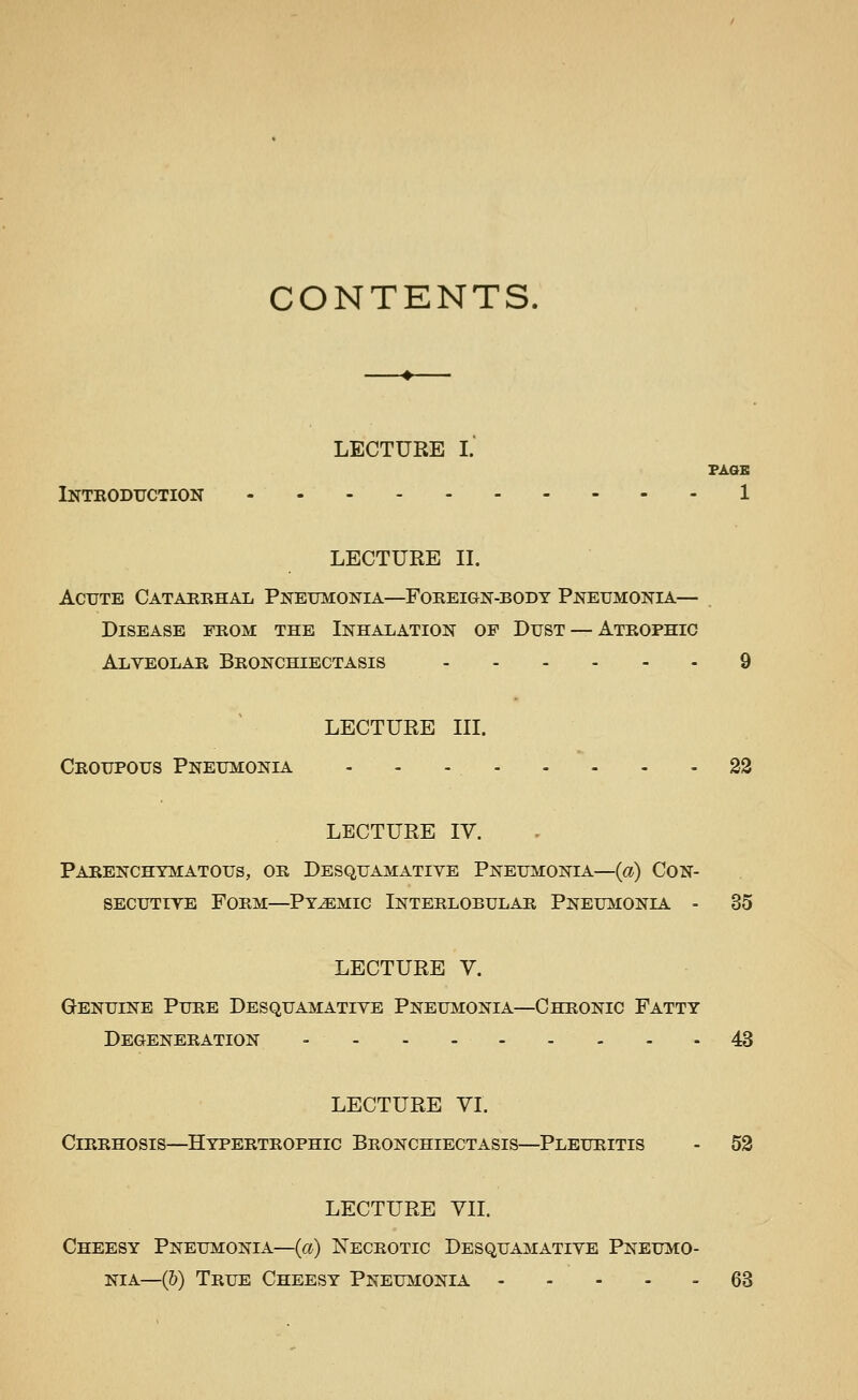 CONTENTS. LECTURE I. FAOB Introduction 1 LECTURE IL Acute Catarehal Pneumonia—Foreign-body Pneumonia— Disease from the Inhalation of Dust — Atrophic Alveolar Bronchiectasis 9 LECTURE III. Croupous Pneumonia - - - 22 LECTURE IV. Parenchymatous, or Desquamative Pneumonia—{a) Con- secutive Form—Pyemic Interlobular Pneumonia - 35 LECTURE V. Genuine Pure Desquamative Pneumonia—Chronic Fatty Degeneration - - - - 43 LECTURE VI. Cirrhosis—Hypertrophic Bronchiectasis—Pleuritis - 53 LECTURE VII. Cheesy Pneumonia—(a) Necrotic Desquamative Pneumo- nia—(&) True Cheesy Pneumonia - - - - - 68