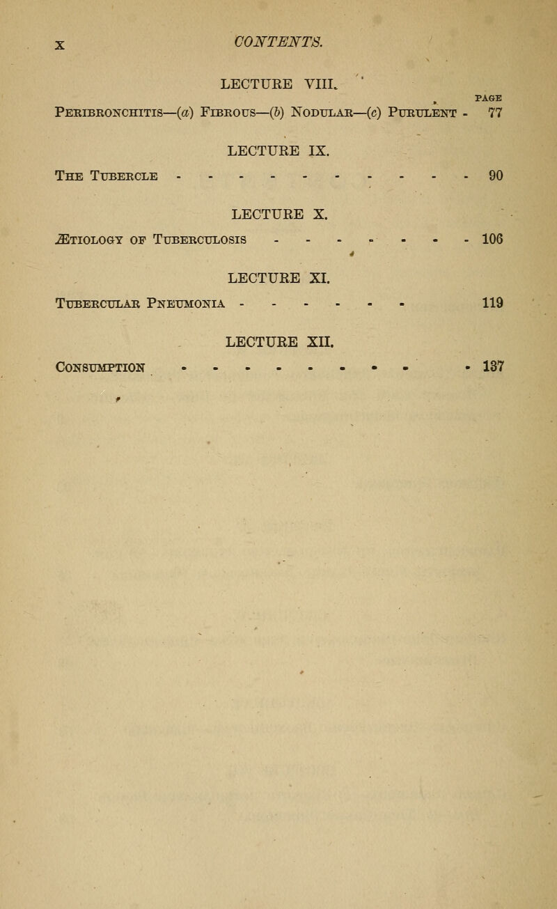 LECTURE VIIL ' PAGE Peeibronchitis—(fl^) Fibrous—(6) Nodular—(c) Purulent - 77 LECTURE IX. The Tubercle 90 LECTURE X. JEtiology of Tuberculosis - - - » - - - 106 4 LECTURE XI. Tubercular Pneumonia - 119 LECTURE XII. Consumption --• -IS?