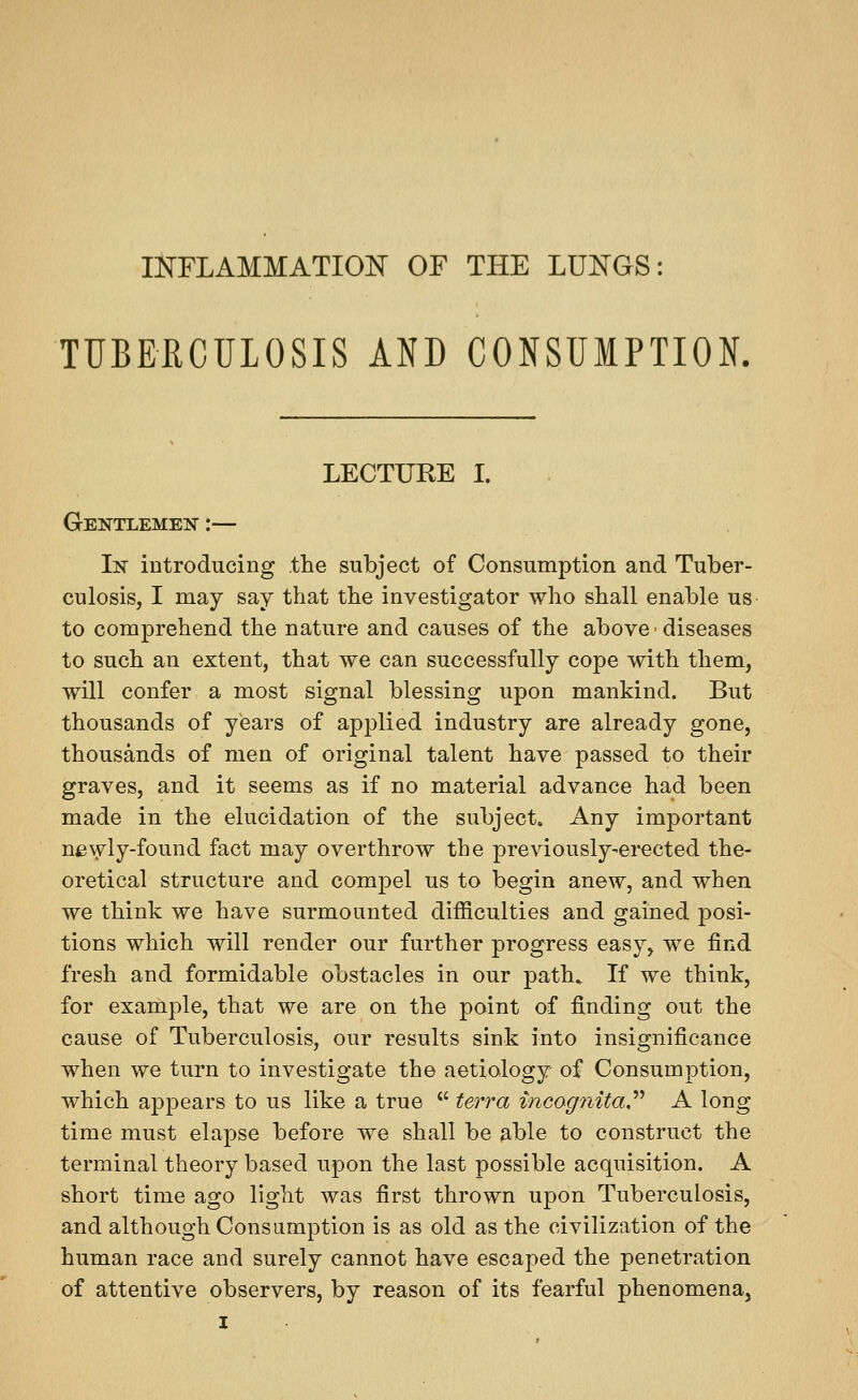 INFLAMMATION OF THE LUNGS: TUBERCULOSIS AND CONSUMPTION. LECTURE I. Gentlemen :— In iDtroducing the subject of Consumption and Tuber- culosis, I may say that the investigator who shall enable us to comprehend the nature and causes of the above'diseases to such an extent, that we can successfully cope with them, will confer a most signal blessing upon mankind. But thousands of years of applied industry are already gone, thousands of men of original talent have passed to their graves, and it seems as if no material advance had been made in the elucidation of the subject. Any impoi'tant newly-found fact may overthrow the previously-erected the- oretical structure and compel us to begin anew, and when we think we have surmounted difficulties and gained posi- tions which will render our further progress easy, we find fresh and formidable obstacles in our path. If we think, for example, that we are on the point of finding out the cause of Tuberculosis, our results sink into insignificance when we turn to investigate the aetiology of Consumption, which aj^pears to us like a true *' terra incogtiita,'''' A long time must elapse before we shall be able to construct the terminal theory based upon the last possible acquisition. A short time ago light was first thrown upon Tuberculosis, and although Consumption is as old as the civilization of the human race and surely cannot have escaped the penetration of attentive observers, by reason of its fearful phenomena,