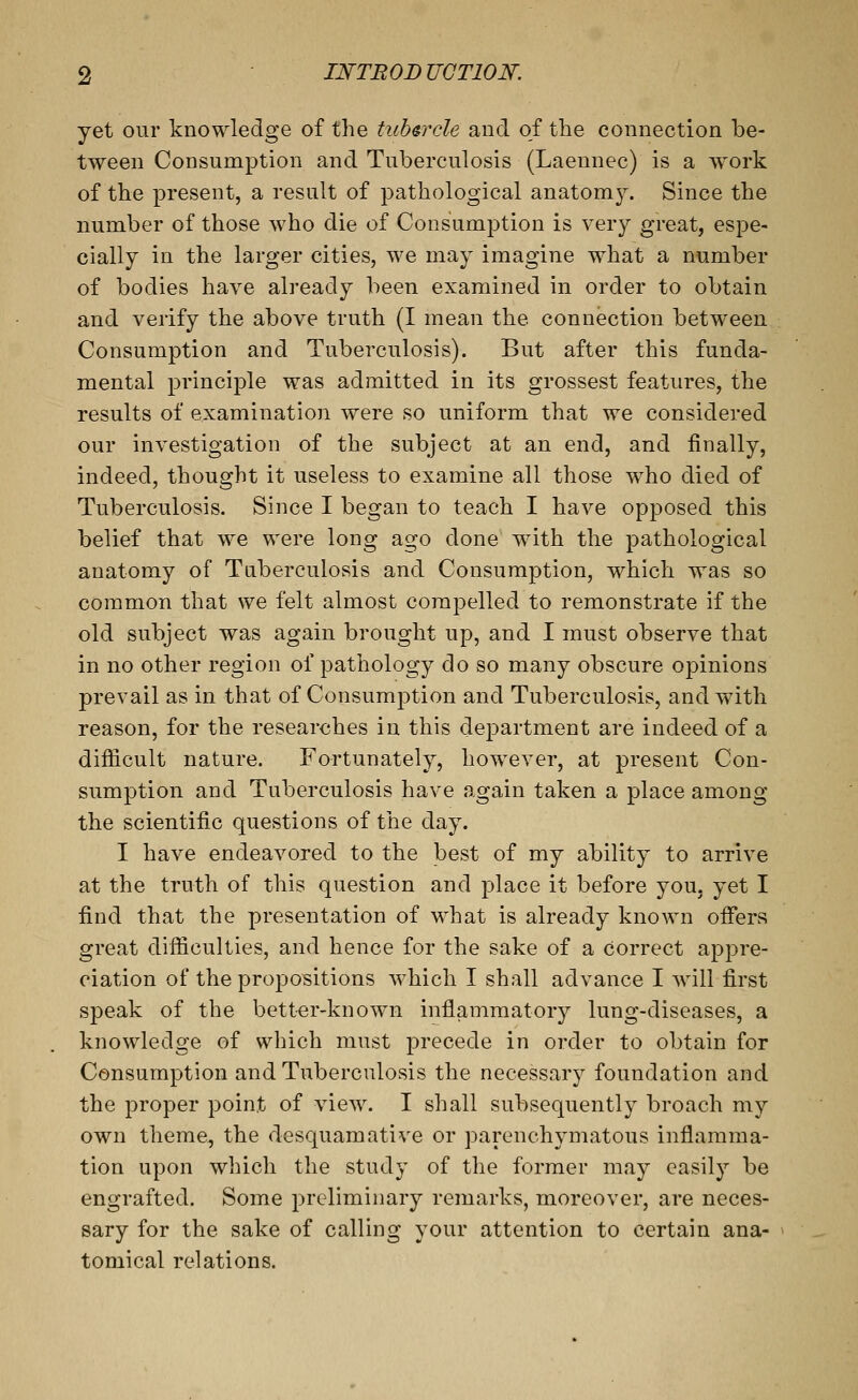 yet our knowledge of the tubarcle and of the connection be- tween Consumption and Tuberculosis (Laennec) is a w^ork of the present, a result of pathological anatomy. Since the number of those who die of Consumption is very great, espe- cially in the larger cities, we may imagine what a number of bodies have already been examined in order to obtain and verify the above truth (I mean the connection between Consumption and Tuberculosis). But after this funda- mental principle was admitted in its grossest features, the results of examination were so uniform that we considered our investigation of the subject at an end, and finally, indeed, thought it useless to examine all those who died of Tuberculosis. Since I began to teach I have opposed this belief that we were long ago done with the pathological anatomy of Tuberculosis and Consumption, which was so common that we felt almost compelled to remonstrate if the old subject was again brought up, and I must observe that in no other region of pathology do so many obscure opinions prevail as in that of Consumption and Tuberculosis, and with reason, for the researches in this department are indeed of a difficult nature. Fortunately, however, at present Con- sumption and Tuberculosis have again taken a place among the scientific questions of the day. I have endeavored to the best of my ability to arrive at the truth of this question and place it before you. yet I find that the presentation of what is already known offers great difficulties, and hence for the sake of a correct appre- ciation of the propositions which I shall advance I will first speak of the better-known inflammatory lung-diseases, a knowledge of which must jDrecede in order to obtain for Consumption and Tuberculosis the necessary foundation and the proper point of view. I shall subsequently broach my own theme, the desquamative or parenchymatous inflamma- tion upon which the study of the former may easily be engrafted. Some preliminary remarks, moreover, are neces- sary for the sake of calling your attention to certain ana- tomical relations.