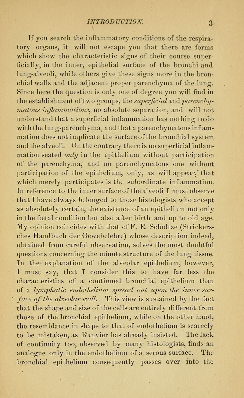If you search the inflammatory conditions of the respira- tory organs, it will not escape you that there are forms which show the characteristic signs of their course super- ficially, in the inner, epithelial surface of the bronchi and lung-alveoli, while others give these signs more in the bron- chial walls and the adjacent proper parenchyma of the lung. Since here the question is only one of degree you will find in the establishment of two groups, the superficial ^iiidiparenchy- onatous inflaminatlons, no absolute separation, and will not understand that a superficial inflammation has nothing to do with the lung-parenchyma, and that a parenchymatous inflam- mation does not implicate the surface of the bronchial system and the alveoli. On the contrary there is no superficial inflam- mation seated only in the epithelium without participation of the parenchyma, and no parenchymatous one without participation of the epithelium, only, as will appear,* that which merely participates is the subordinate inflammation. In reference to the inner surface of the alveoli I must observe that I have alwa-ys belonged to those histologists who accept as absolutely certain, the existence of an epithelium not only in the foetal condition but also after birth and up to old age. My opinion coincides with that of F. E. Schultze (Strickers- ches Handbuch der Gewebelehre) whose description indeed, obtained from careful observation, solves the most doubtful questions concerning the minute structure of the lung tissue. In the explanation of the alveolar epithelium, however, I must say, that I consider this to have far less the characteristics of a continued bronchial epithelium than of a lymphatic endothelium spread out upon the inner sur- face of the alveolar wall. This view is sustained by the fact that the shape and size of the cells are entirely difiereht from those of the bronchial epithelium, while on the other hand, the resemblance in shape to that of endothelium is scarcely to be mistaken, as Ranvier has already insisted. The lack of continuity too, observed by many histologists, finds an analogue only in the endothelium of a serous surface. The bronchial epithelium consequently passes over into the