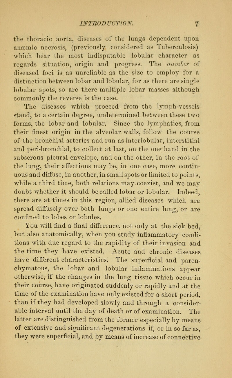 the thoracic aorta, diseases of the lungs dependent upon anoemic necrosis, (previously considered as Tuberculosis) which bear the most indisputable lobular character as regards situation, origin and progress. The ninnher of diseased foci is as unreliable as the size to employ for a distinction between lobar and lobular, for as there are single lobular spots, so are there multiple lobar masses although commonly the reverse is the case. The diseases which proceed from the lymph-vessels stand, to a certain degree, undetermined between these two forms, the lobar and lobular. Since the lymphatics, from their finest origin in the alveolar walls, follow the course of the bronchial arteries and run as interlobular, interstitial and peri-bronchial, to collect at last, on the one-'hand in the subserous pleural envelope, and on the other, in the root of the lung, their affections may be, in one case, more contin- uous and diffuse, in another, in small spots or limited to points, while a thii'd time, both relations may. coexist, and we may doubt whether it should be called lobar or lobular. Indeed, there are at times in this region, allied diseases which are spread diffusely over both lungs or one entire lung, or are confined to lobes or lobules. You will find a final difference, not only at the sick bed, but also anatomically, when you study inflammatory condi- tions with due regard to the rapidity of their invasion and the time they have existed. Acute and chronic diseases have different characteristics. The superficial and paren- chymatous, the lobar and lobular inflammations appear otherwise, if the changes in the lung tissue which occur in their course, have originated suddenly or rapidly and at the time of the examination have only existed for a short period, than if they had developed slowly and through a consider- able interval until the day of death or of examination. The latter are distinguished from the former especially by means of extensive and significant degenerations if, or in so far as, they were superficial, and by means of increase of connective