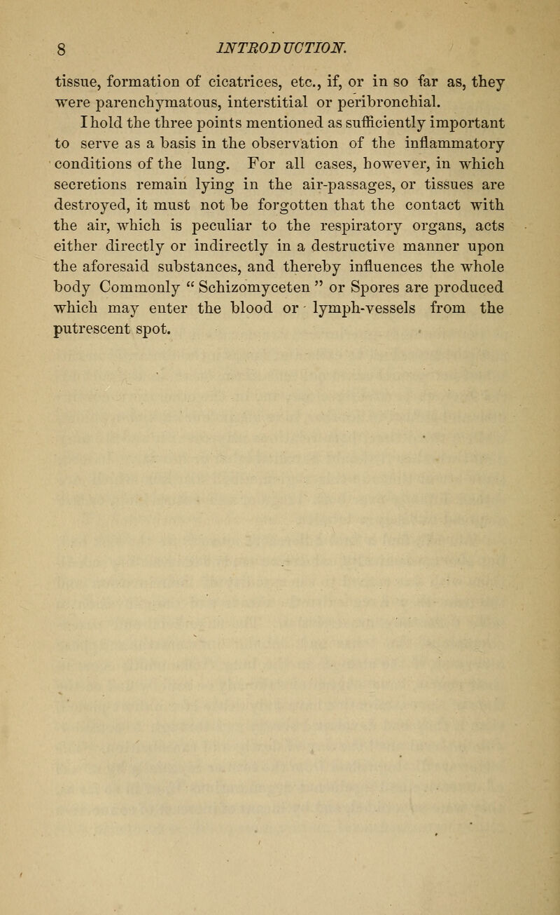 tissue, formatioD of cicatrices, etc., if, or in so far as, they were parenchymatous, interstitial or peribronchial. I hold the three points mentioned as sufficiently important to serve as a basis in the observation of the inflammatory conditions of the lung. For all cases, however, in which secretions remain lying in the air-passages, or tissues are destroyed, it must not be forgotten that the contact with the air, which is peculiar to the respiratory organs, acts either directly or indirectly in a destructive manner upon the aforesaid substances, and thereby influences the whole body Commonly  Schizomyceten  or Spores are produced which may enter the blood or lymph-vessels from the putrescent spot.