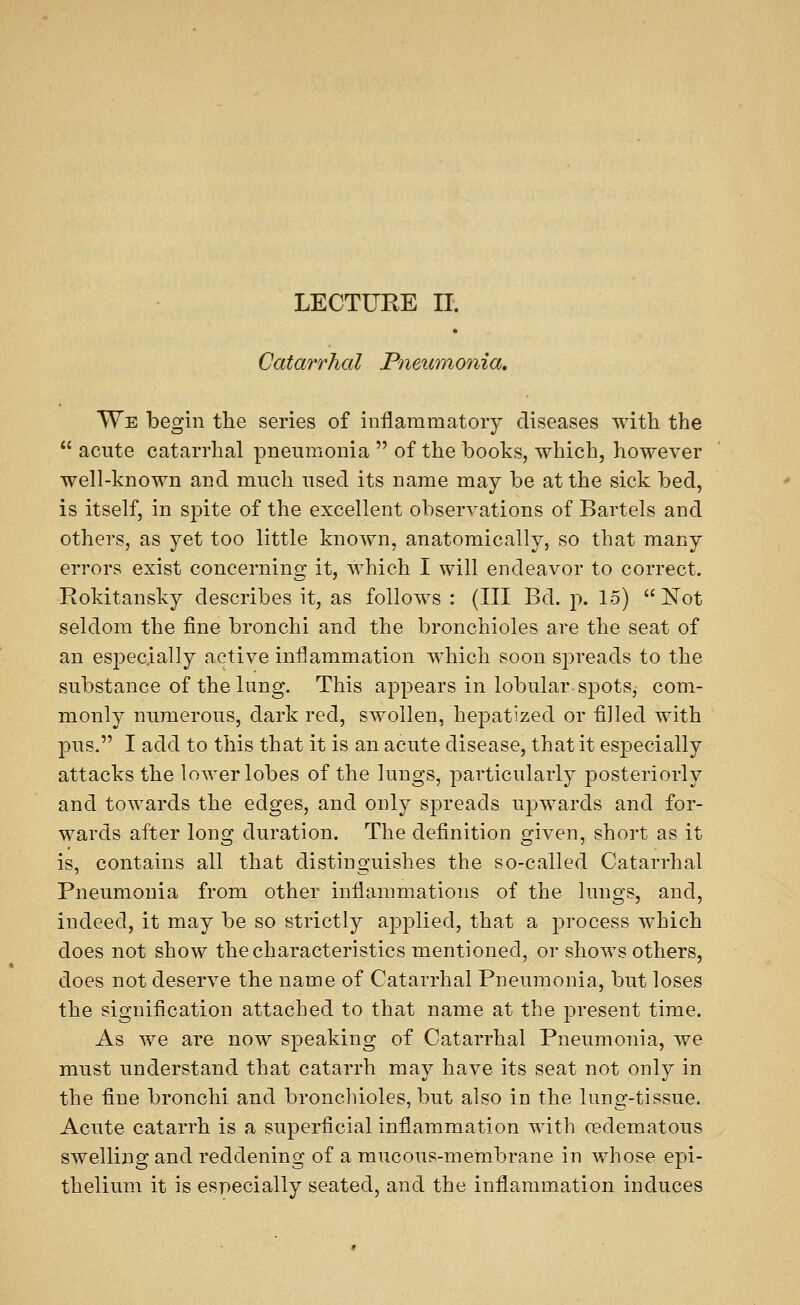 Catarrhal Pneumonia, We begin the series of inflammatory diseases with the  acute catarrhal pneumonia  of the books, which, however well-known and much used its name may be at the sick bed, is itself, in spite of the excellent observations of Bartels and others, as yet too little known, anatomically, so that many errors exist concerning it, which I will endeavor to correct. Rokitansky describes it, as follows : (III Bd. p. 15) Not seldom the fine bronchi and the bronchioles are the seat of an especially active inflammation which soon spreads to the substance of the lung. This appears in lobular spots, com- monly numerous, dark red, swollen, hepatized or filled with pus. I add to this that it is an acute disease, that it especially attacks the lower lobes of the lungs, particularly posteriorly and towards the edges, and only spreads upwards and for- wards after long duration. The definition given, short as it is, contains all that distinguishes the so-called Catarrhal Pneumonia from other inflammations of the lungs, and, indeed, it may be so strictly applied, that a process which does not show the characteristics mentioned, or shows others, does not deserve the name of Catarrhal Pneumonia, but loses the signification attached to that name at the present time. As we are now speaking of Catarrhal Pneumonia, we must understand that catarrh may have its seat not only in the fine bronchi and bronchioles, but also in the lung-tissue. Acute catarrh is a superficial inflammation with cedematous swelling and reddening of a mucous-membrane in whose epi- thelium it is especially seated, and the inflammation induces