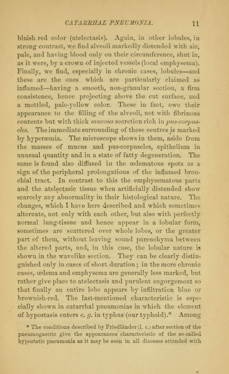 bluish red color (atelectasis). Again, in other lobules, in strong contrast, we find alveoli markedly distended with air, pale, and having blood only on their circumference, shut in, as it were, by a crown of injected vessels (local emphysema). Finally, we find, especially in chronic cases, lobules—and these are the ones which are particularly claimed as inflamed—having a smooth, non-granular section, a firm consistence, hence projecting above the cut surface, and a mottled, pale-yellow color. These in fact, owe their appearance to the filling of the alveoli, not with fibrinous contents but with thick mucous secretion rich in pus-corpus- cles. The immediate surrounding of these centres is marked by hypersemia. The microscope shows in them, aside from the masses of mucus and pus-corpuscles, epithelium in unusual quantity and in a state of fatty degeneration. The same is found also diflTused in the oedematous spots as a sign of the peripheral prolongations of the inflamed bron- chial tract. In contrast to this the emphysematous parts and the atelectasic tissue when artificially distended show scarcely au}- abnormality in their histological nature. The changes, which I have here described and which sometimes alternate, not only with each other, but also with perfectly normal lung-tissue and hence appear in a lobular form, sometimes are scattered over whole lobes, or the greater part of them, without leaving sound parenchyma between the altered parts, and, in this case, the lobular nature is shown in tlie wavelike section. They can be clearly distin- guished only in cases of short duration; in the more chronic cases, oedema and emphysema are generally less marked, but rather give place to atelectasis and purulent engorgement so that finally an entire lobe appears by infiltration blue or brownish-red. The last-mentioned characteristic is espe- cially shown in catarrhal pneumonias in which the element of hypostasis enters e. g. in typhus (our typhoid).* Among * Tlie conditions described, by Friedlander (1. c.j after section of the pneumogastric give the appearances characteristic of the so-called hypostatic pneumonia as it may be seen in all diseases attended with