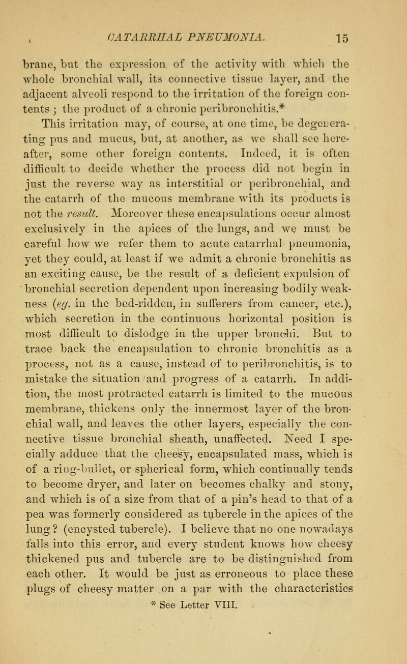 brane, but the expression of the activity with which the whole bronchial wall, its connective tissue layer, and the adjacent alveoli respond to the irritation of the foreign con- tents ; the product of a chronic peribronchitis.* This irritation may, of course, at one time, be degenera- ting pus and mucus, but, at another, as we shall see hercr after, some other foreign contents. Indeed, it is often difficult to decide whether the process did not begin in just the reverse way as interstitial or peribronchial, and the catarrh of the mucous membrane with its products is not the result. Moreover these encapsulations occur almost exclusively in the apices of the lungs, and we must be careful how we refer them to acute catarrhal pneumonia, yet they could, at least if we admit a chronic bronchitis as an exciting cause, be the result of a deficient exj^ulsion of bronchial secretion dependent upon increasing bodily weak- ness {eg. in the bed-ridden, in sufferers from cancer, etc.), which secretion in the continuous ho.rizontal position is most difficult to dislodge in the upper bronchi. But to trace back the encapsulation to chronic bronchitis as a process, not as a cause, instead of to peribronchitis, is to mistake the situation and progress of a catarrh. In addi- tion, the most protracted catarrh is limited to the mucous membrane, thickens only the innermost layer of the bron- chial wall, and leaves the other layers, especially the con- nective tissue bronchial sheath, unaffected. Need I spe- cially adduce that the cheesy, encapsulated mass, which is of a riug-buUet, or spherical form, which continually tends to become dryer, and later on becomes chalky and stony, and which is of a size from that of a pin's head to that of a pea was formerly considered as tubercle in the apices of the lung? (encysted tubercle). I believe that no one nowadays falls into this error, and every student knows how cheesy thickened pus and tubercle are to be distinguished from each other. It w^ould be just as erroneous to place these plugs of cheesy matter on a par with the characteristics * See Letter VIII.