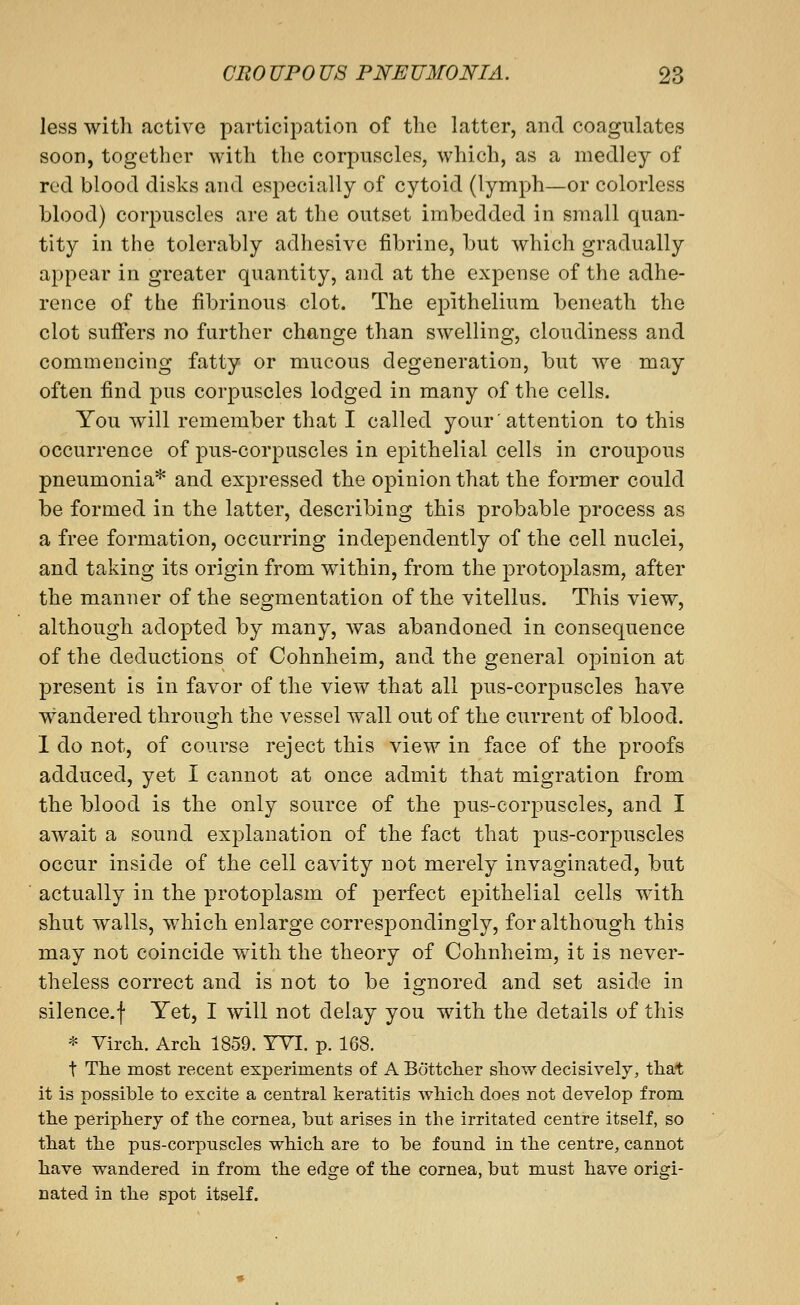 less with active participation of the latter, and coagulates soon, together with the corpuscles, which, as a medley of red blood disks and especially of cytoid (lymph—or colorless blood) corpuscles are at the outset imbedded in small quan- tity in the tolerably adhesive fibrine, but which gradually appear in greater quantity, and at the expense of the adhe- rence of the fibrinous clot. The epithelium beneath the clot suffers no further change than swelling, cloudiness and commencing fatty or mucous degeneration, but we may often find pus corpuscles lodged in many of the cells. You will remember that I called your'attention to this occurrence of pus-corpuscles in epithelial cells in croupous pneumonia* and expressed the opinion that the former could be formed in the latter, describing this probable process as a free formation, occurring independently of the cell nuclei, and taking its origin from within, from the protoplasm, after the manner of the segmentation of the vitellus. This view, although adopted by many, Avas abandoned in consequence of the deductions of Cohnheim, and the general opinion at present is in favor of the view that all pus-corpuscles have wandered through the vessel wall out of the current of blood. 1 do not, of course reject this view in face of the proofs adduced, yet I cannot at once admit that migration from the blood is the only source of the pus-corpuscles, and I await a sound explanation of the fact that pus-corpuscles occur inside of the cell cavity not merely invaginated, but actually in the protoplasm of perfect ej^ithelial cells with shut walls, which enlarge correspondingly, for although this may not coincide with the theory of Cohnheim, it is never- theless correct and is not to be ignored and set aside in silence.f Yet, I will not delay you with the details of this * Yirch. Arch 1859. TYI. p. 168. t The most recent experiments of A Bottclier show decisively, that it is possible to excite a central keratitis which does not develop from the periphery of the cornea, but arises in the irritated centre itself, so that the pus-corpuscles which are to be found in the centre, cannot have wandered in from the edge of the cornea, but must have origi- nated in the spot itself.