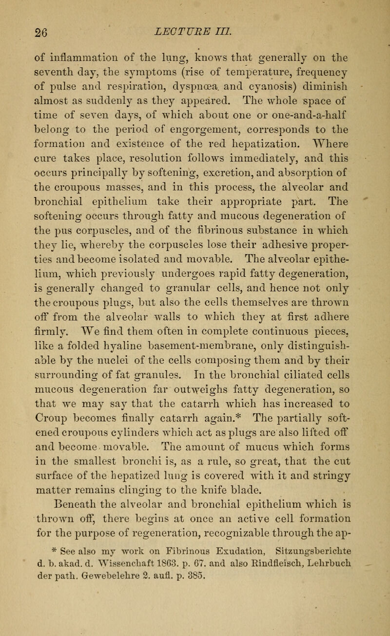 of inflammation of the lung, knows that generally on the seventh day, the symptoms (rise of temperature, frequency of pulse and respiration, dyspnoea, and cyanosis) diminish almost as suddenly as they appeared. The whole space of time of seven days, of which about one or one-and-a-half belong to the period of engorgement, corresponds to the formation and existence of the red hepatization. Where cure takes place, resolution follows immediately, and this occurs principally by softening, excretion, and absorption of the croupous masses, and in this process, the alveolar and bronchial epithelium take their appropriate part. The softening occurs through fatty and mucous degeneration of the pus corpuscles, and of the fibrinous substance in which they lie, whereby the corpuscles lose their adhesiA^e proper- ties and become isolated and movable. The alveolar epithe- lium, which previously undergoes rapid fatty degeneration, is generally changed to granular cells, and hence not only the croupous plugs, but also the cells themselves are thrown off from the alveolar walls to which they at first adhere firmly. We find them often in comj)lete continuous pieces, like a folded hyaline basement-membrane, only distinguish- able by the nuclei of the cells composing them and by their surrounding of fat granules. In the bronchial ciliated cells mucous degeneration far outweighs fatty degeneration, so that we may say that the catarrh which has increased to Crou]3 becomes finally catarrh again.* The partially soft- ened croupous cylinders which act as plugs are also lifted off and become, movable. The amount of mucus which forms in the smallest bronchi is, as a rule, so great, that the cut surface of the hepatized lung is covered with it and stringy matter remains clinoino; to the knife blade. Beneath the alveolar and bronchial epithelium which is thrown off, there begins at once an active cell formation for the purpose of regeneration, recognizable through the ap- * See also my work on Fibrinous Exudation, Sitzungsberichte d. b. akad. d. Wissenchaft 18G3. p. 67. and also Rindfleisch, Lelirbuch der path. Gewebelehre 2. aufl. p. 385.