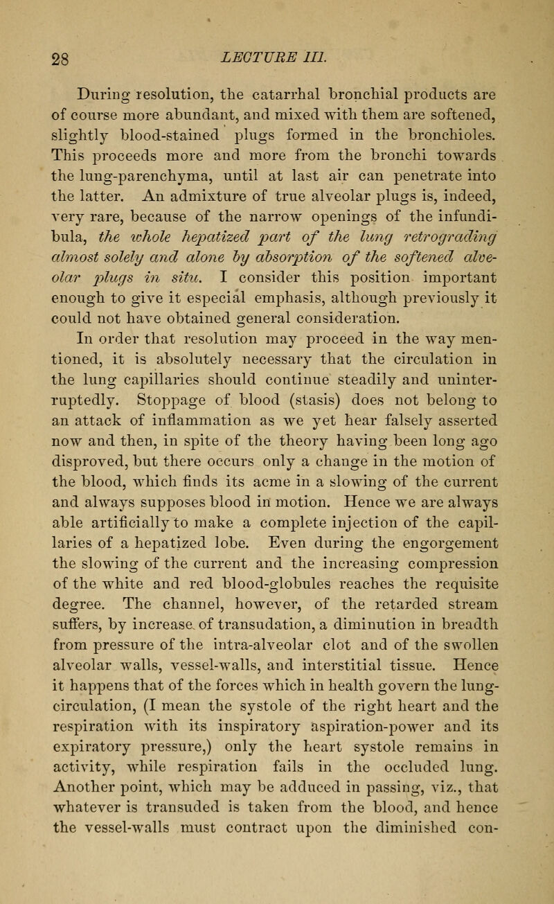 During resolution, the catarrhal bronchial products are of course more abundant, and mixed with them are softened, slightly blood-stained plugs formed in the bronchioles. This proceeds more and more from the bronchi towards the lung-parenchyma, until at last air can penetrate into the latter. An admixture of true alveolar plugs is, indeed, A^ery rare, because of the narrow openings of the infundi- bula, the ichole Jiepatized part of the lung retrograding almost solely and alone hy absorption of the softened alve- olar plugs in situ. I consider this position important enough to give it especial emphasis, although previously it could not have obtained general consideration. In order that resolution may proceed in the way men- tioned, it is absolutely necessary that the circulation in the lung capillaries should continue steadily and uninter- ruptedly. Stoppage of blood (stasis) does not belong to an attack of inflammation as we yet hear falsely asserted now and then, in spite of the theory having.been long ago disproved, but there occurs only a change in the motion of the blood, which finds its acme in a slowing of the current and always supposes blood in motion. Hence we are always able artificially to make a complete injection of the capil- laries of a hepatized lobe. Even during the engorgement the slowing of the current and the increasing compression of the white and red blood-globules reaches the requisite degree. The channel, however, of the retarded stream suffers, by increase, of transudation, a diminution in breadth from pressure of the intra-alveolar clot and of the swollen alveolar walls, vessel-walls, and interstitial tissue. Hence it happens that of the forces which in health govern the lung- circulation, (I mean the systole of the right heart and the respiration with its inspiratory aspiration-power and its expiratory pressure,) only the heart systole remains in activity, while respiration fails in the occluded lung. Another point, which may be adduced in passing, viz., that whatever is transuded is taken from the blood, and hence the vessel-walls must contract upon the diminished con-