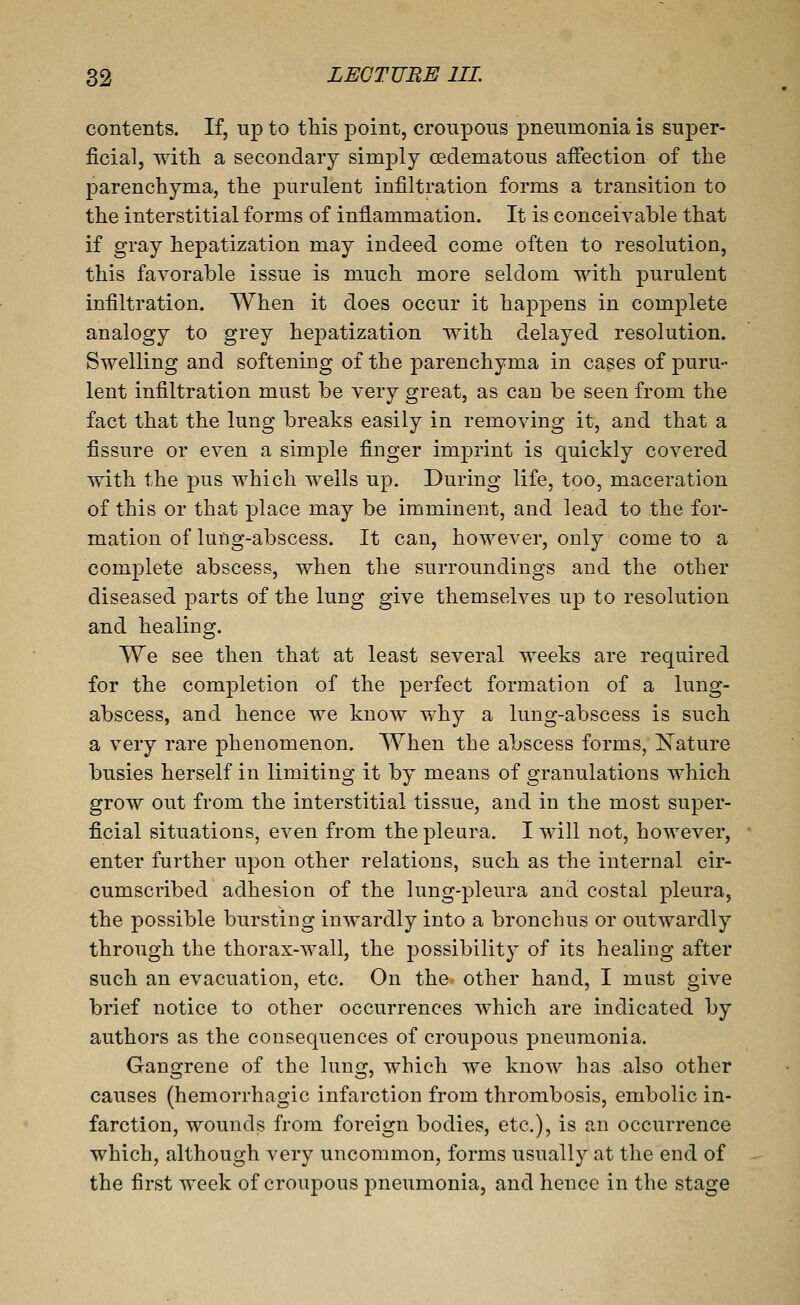 contents. If, up to this point, croupous pneumonia is super- ficial, witiL a secondary simply cedematous affection of the parenchyma, the purulent infiltration forms a transition to the interstitial forms of inflammation. It is conceivable that if gray hepatization may indeed come often to resolution, this favorable issue is much more seldom with purulent infiltration. When it does occur it happens in complete analogy to grey hepatization with delayed resolution. Swelling and softening of the parenchyma in cases of puru- lent infiltration must be very great, as can be seen from the fact that the lung breaks easily in removing it, and that a fissure or even a simple finger imj^rint is quickly covered with the pus which wells up. During life, too, maceration of this or that place may be imminent, and lead to the for- mation of luflg-abscess. It can, however, only come to a complete abscess, when the surroundings and the other diseased parts of the lung give themselves up to resolution and healing. We see then that at least several weeks are required for the completion of the perfect formation of a lung- abscess, and hence we know why a lung-abscess is such a very rare phenomenon. When the abscess forms, ligature busies herself in limiting it by means of granulations which grow out from the interstitial tissue, and in the most super- ficial situations, even from the pleura. I will not, however, enter further upon other relations, such as the internal cir- cumscribed adhesion of the lung-pleura and costal pleura, the possible bursting inwardly into a bronchus or outwardly through the thorax-wall, the possibility of its healing after such an evacuation, etc. On the other hand, I must give brief notice to other occurrences which are indicated by authors as the consequences of croupous pneumonia. Gangrene of the lung, which we know has also other causes (hemorrhagic infarction from thrombosis, embolic in- farction, wounds from foreign bodies, etc.), is an occurrence which, although very uncommon, forms usually at the end of the first week of croupous pneumonia, and hence in the stage