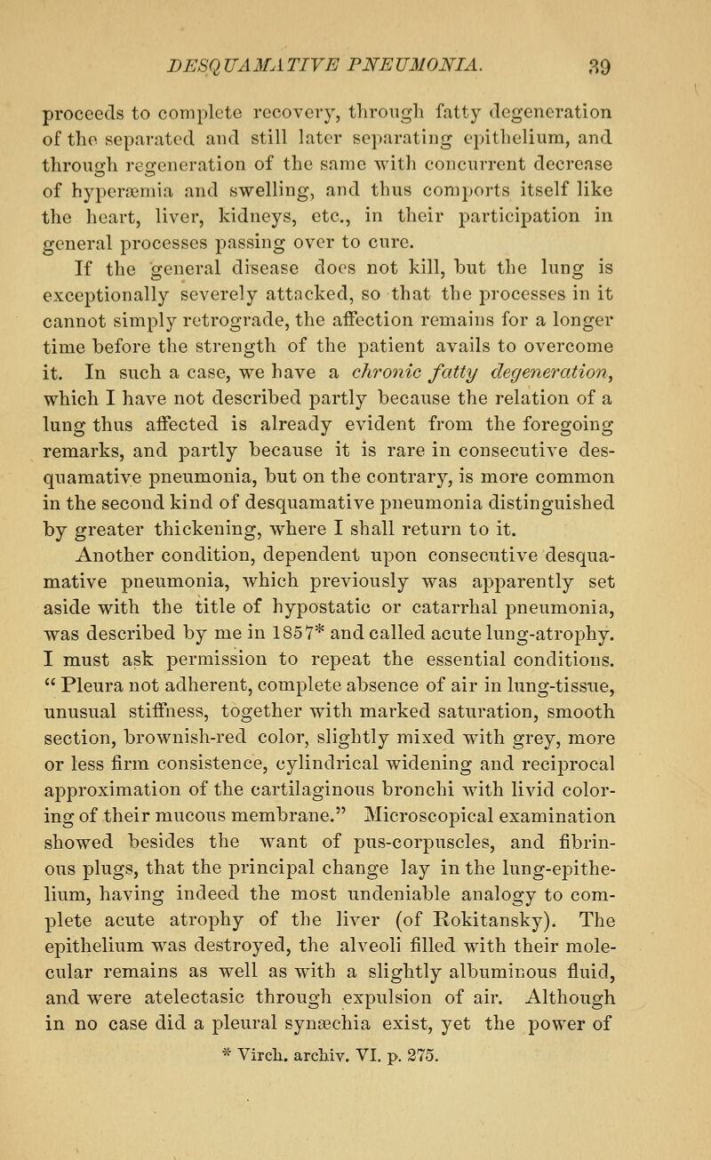 proceeds to complete recovery, through fatty degeneration of the separated and still later separating epithelium, and throuQi:h reoreneration of the same with concurrent decrease of hyperemia and swelling, and thus comports itself like the heart, liver, kidneys, etc., in their participation in general processes passing over to cure. If the general disease docs not kill, but the lung is exceptionally severely attacked, so that the processes in it cannot simply retrograde, the affection remains for a longer time before the strength of the patient avails to overcome it. In such a case, we have a chronic fatty degeneration^ which I have not described partly because the relation of a lung thus affected is already evident from the foregoing remarks, and partly because it is rare in consecutive des- quamative pneumonia, but on the contrary, is more common in the second kind of desquamative pneumonia distinguished by greater thickening, where I shall return to it. Another condition, dependent upon consecutive desqua- mative pneumonia, which previously was apparently set aside with the title of hypostatic or catarrhal pneumonia, was described by me in 1857* and called acute lung-atrophy. I must ask permission to repeat the essential conditions.  Pleura not adherent, complete absence of air in lung-tissue, unusual stiffness, together with marked saturation, smooth section, brownish-red color, slightly mixed with grey, more or less firm consistence, cylindrical widening and reciprocal approximation of the cartilaginous bronchi with livid color- ing of their mucous membrane. Microscopical examination showed besides the want of pus-corpuscles, and fibrin- ous plugs, that the principal change lay in the lung-epithe- lium, having indeed the most undeniable analogy to com- plete acute atrophy of the liver (of Rokitansky). The epithelium was destroyed, the alveoli filled with their mole- cular remains as well as with a slightly albuminous fluid, and were atelectasic through expulsion of air. Although in no case did a pleural synsechia exist, yet the power of * Virch. archiv. VI. p. 375.