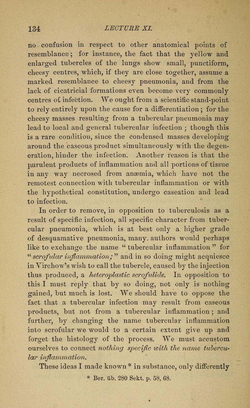 no confusion in respect to other anatomical points of resemblance; for instance, the fact that the yellow and enlarged tubercles of the lungs show small, punctiform, cheesy centres, which, if they are close together, assume a marked resemblance to cheesy pneumonia, and from the lack of cicatricial formations even become very commonly centres of infection. We ought from a scientific stand-point to rely entirely upon the cause for a differentiation; for the cheesy masses resulting from a tubercular pneumonia may lead to local and general tubercular infection ; though this is a rare condition, since the condensed masses developing around the caseous product simultaneously with the degen- eration, hinder the infection. Another reason is that the poirulent products of inflammation and all portions of tissue in any Way necrosed from anaemia, which have not the remotest connection with tubercular inflammation or with the hypothetical constitution, undergo caseation and lead to infection. In order to remove, in opposition to tuberculosis as a result of specific infection, all specific character from tuber- cular pneumonia, which is at best only a, higher grade of desquamative pneumonia, many, authors would perhaps like to exchano^e the name  tubercular inflammation  for  scrofular iy^flainntation,  and in so doing might acquiesce in A'^irchow's wish to call the tubercle, caused by the injection thus produced, a heteroplastic scrofulide. In oj^position to this I must reply that by so doing, not only is nothing gained, but much is lost. We should have to oppose the fact that a tubercular infection may result from caseous products, but not from a tubercular inflammation; and further, by changing the name tubercular inflammation into scrofular we would to a certain extent give up and forget the histology of the process. We must accustom ourselves to connect nothing specific with the name tubercu- lar inflammation. These ideas I made known * in substance, only differently * Ber. ub. 280 Sekt. p. 58, G8.