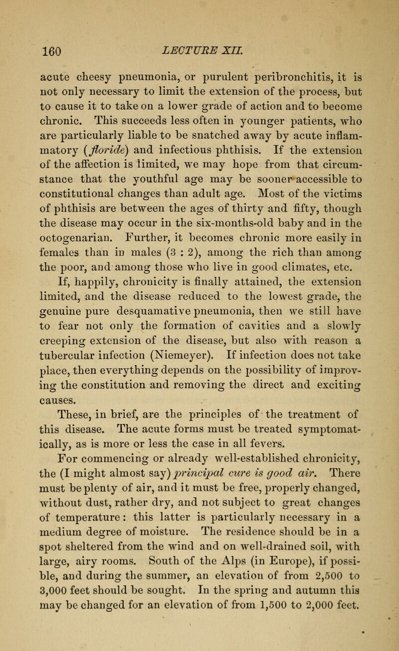 acute cheesy pneumonia, or purulent peribroncMtis, it is not only necessary to limit the extension of the process, but to cause it to take on a lower grade of action and to become chronic. This succeeds less often in younger patients, who are particularly liable to be snatched away by acute inflam- matory [floride) and infectious phthisis. If the extension of the affection is limited, we may hope from that circum- stance that the youthful age may be sooner accessible to constitutional changes than adult age. Most of the victims of phthisis are between the ages of thirty and fifty, though the disease may occur in the six-months-old baby and in the octogenarian. Further, it becomes chronic more easily in females than in males (3 : 2), among the rich than among the poor, and among those who live in good climates, etc. If, happily, chronicity is finally attained, the extension limited, and the disease reduced to the lowest grade, the genuine pure desquamative pneumonia, then we still have to fear not only the formation of cavities and a slowly creeping extension of the disease, but also with reason a tubercular infection (Niemeyer). If infection does not take place, then everything depends on the possibility of improv- ing the constitution and removing the direct and exciting causes. These, in brief, are the principles of the treatment of this disease. The acute forms must be treated symptomat- ically, as is more or less the case in all fevers. For commencing or already well-established chronicity, the (I might almost say) principal cure is good air. There must be plenty of air, and it must be free, properly changed, without dust, rather dry, and not subject to great changes of temperature: this latter is particularly necessary in a medium degree of moisture. The residence should be in a spot sheltered from the wind and on well-drained soil, with large, airy rooms. South of the Alps (in Europe), if possi- ble, and during the summer, an elevation of from 2,500 to 3,000 feet should be sought. In the spring and autumn this may be changed for an elevation of from 1,500 to 2,000 feet.