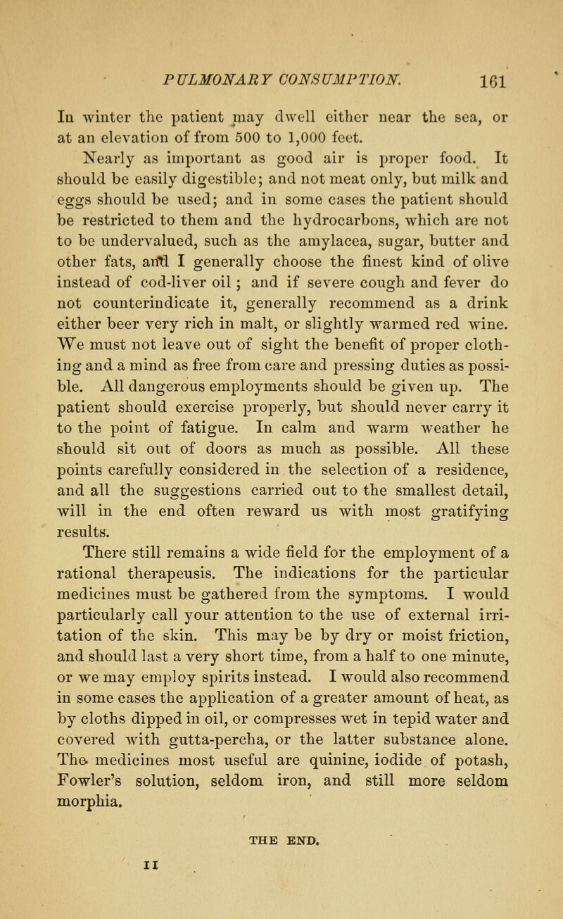 In winter the patient may dwell either near the sea, or at an elevation of from 500 to 1,000 feet. Nearly as important as good air is proper food. It should be easily digestible; and not meat only, but milk and eggs should be used; and in some cases the patient should be restricted to them and the hydrocarbons, which are not to be undervalued, such as the amylacea, sugar, butter and other fats, an'Q. I generally choose the finest kind of olive instead of cod-liver oil; and if severe cough and fever do not counterindicate it, generally recommend as a drink either beer very rich in malt, or slightly warmed red wine. We must not leave out of sight the benefit of jDroper cloth- ing and a mind as free from care and pressing duties as possi- ble. All dangerous employments should be given up. The patient should exercise properly, but should never carry it to the point of fatigue. In calm and warm weather he should sit out of doors as much as possible. All these points carefully considered in the selection of a residence, and all the suggestions carried out to the smallest detail, will in the end often reward us with most gratifying results. There still remains a wide field for the employment of a rational therapeusis. The indications for the particular medicines must be gathered from the symptoms. I would particularly call your attention to the use of external irri- tation of the skin. This may be by dry or moist friction, and should last a very short time, from a half to one minute, or we may employ spirits instead. I would also recommend in some cases the application of a greater amount of heat, as by cloths dipped in oil, or compresses wet in tepid water and covered with gutta-percha, or the latter substance alone. The. medicines most useful are quinine, iodide of potash, Fowler's solution, seldom iron, and still more seldom morphia. THE END. II