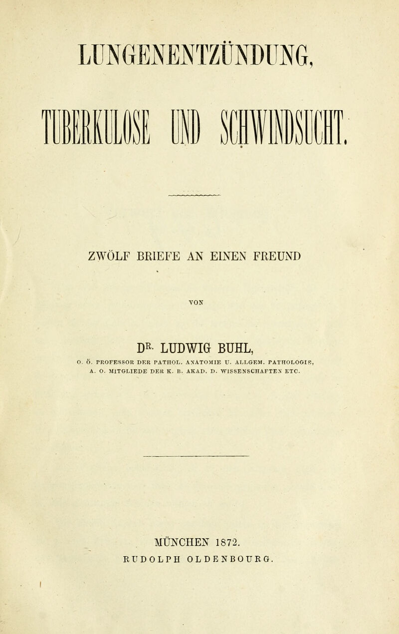 LÜNGENENTZÜNDimG, m M 1 IUI \m ZWÖLF BRIEFE AN EINEN FREUND VON DR- LUDWIG BUHL, O. Ö. PROFESSOR DER PATROL. A\ATO>riE U. ALLGEM. PATHOLOGIE, A. O. MITGLIEDE DER K. B. AKAD. D. WISSENSCHAFTEX ETC. MÜNCHEN 1872. RUDOLPH OLDENBOURG.