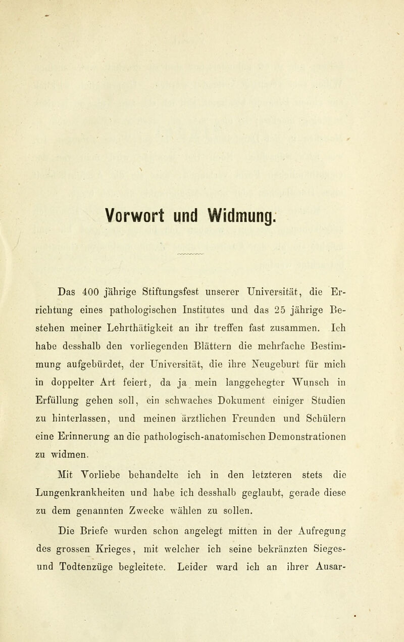 Vorwort und Widmung. Das 400 jahrige Stiftungsfest unserer Universität, die Er- richtung eines pathologischen Institutes und das 25 jährige Be- stehen meiner Lehrthätigkeit an ihr treffen fast zusammen. Ich habe desshalb den vorhegendeu Blättern die mehrfache Bestim- mung aufgebürdet, der Universität, die ihre Neugeburt für mich in doppelter Art feiert, da ja mein langgehegter Wunsch in Erfüllung gehen soll, ein schwaches Dokument einiger Studien zu hinterlassen, und meinen ärztlichen Freunden und Schülern eine Erinnerung an die pathologisch-anatomischen Demonstrationen zu widmen. Mit Vorliebe behandelte ich in den letzteren stets die Lungenkrankheiten und habe ich desshalb geglaubt, gerade diese zu dem genannten Zwecke wählen zu sollen. Die Briefe wurden schon angelegt mitten in der Aufregung des grossen Krieges, mit welcher ich seine bekränzten Sieges- und Todtenzüge begleitete. Leider ward ich an ihrer Ausar-