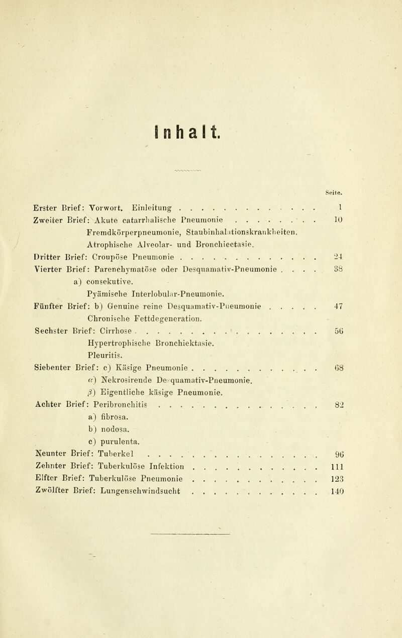 Inhalt. Seite. Erster Brief: Vorwort. Einleitung 1 Zweiter Brief: Akute catarrlialisclie Pneumonie ■ , . 10 Fremdliörperpneumonie, Staubinhalationskranklieiten, Atrophische Alveolar- und Bronchiectasie. Dritter Brief: Croupöse Pneumonie 24 Vierter Brief: Parenchj'matöse oder Desqnamativ-Pneumonie .... 38 a) consekutive. Pyämische Interlobuhir-Pneumonie. Fünfter Brief: b) Genuine reine Desquamativ-Piieumonie 47 Chronische Fettdegeneration. Sechster Brief: Cirrhose 5Ü Hypertrophische Bronchiektasie. Pleuritis. Siebenter Brief: c) Käsige Pneumonie . 68 ({) Nekrosirende De-quamativ-Pneumonie. (3) Eigentliche käsige Pneumonie. Achter Brief: Peribronchitis 82 a) fibrosa. b) nodosa. c) purulenta. Neunter Brief: Tuberkel 9(j Zehnter Brief: Tuberkulöse Infektion 111 Elfter Brief: Tuberkulöse Pneumonie 123 Zwölfter Brief: Lungenschwindsucht 140