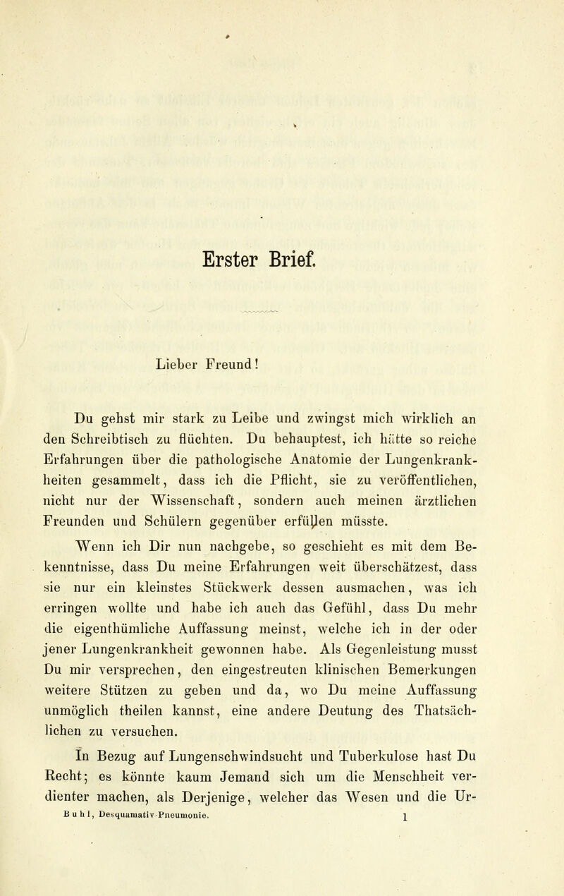 Erster Brief. Lieber Freund! Du gehst mir stark zu Leibe und zwingst mich wirklich an den Schreibtisch zu flüchten. Du behauptest, ich hätte so reiche Erfahrungen über die pathologische Anatomie der Lungenkrank- heiten gesammelt, dass ich die Pflicht, sie zu veröffentlichen, nicht nur der Wissenschaft, sondern auch meinen ärztlichen Freunden und Schülern gegenüber erfüyen müsste. Wenn ich Dir nun nachgebe, so geschieht es mit dem Be- kenntnisse, dass Du meine Erfahrungen weit überschätzest, dass sie nur ein kleinstes Stückwerk dessen ausmachen, was ich erringen wollte und habe ich auch das Gefühl, dass Du mehr die eigenthümliche Auffassung meinst, welche ich in der oder jener Lungenkrankheit gewonnen habe. Als Gegenleistung musst Du mir versprechen, den eingestreuten klinischen Bemerkungen weitere Stützen zu geben und da, wo Du meine Auffassung unmöglich theilen kannst, eine andere Deutung des Thatsäch- lichen zu versuchen. In Bezug auf Lungenschwindsucht und Tuberkulose hast Du Recht; es könnte kaum Jemand sich um die Menschheit ver- dienter machen, als Derjenige, welcher das Wesen und die Ur-