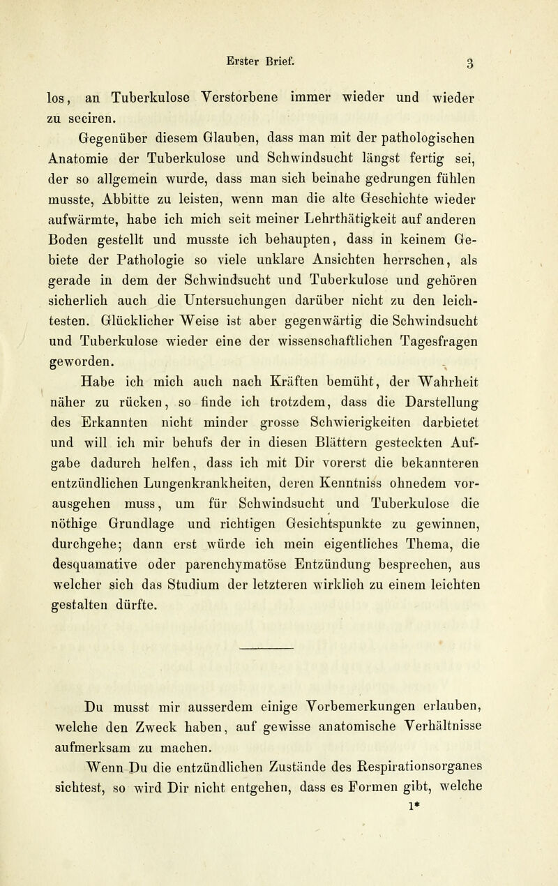 los, an Tuberkulose Verstorbene immer wieder und wieder zu seciren. Gegenüber diesem Glauben, dass man mit der pathologischen Anatomie der Tuberkulose und Schwindsucht längst fertig sei, der so allgemein wurde, dass man sich beinahe gedrungen fühlen musste, Abbitte zu leisten, wenn man die alte Geschichte wieder aufwärmte, habe ich mich seit meiner Lehrthätigkeit auf anderen Boden gestellt und musste ich behaupten, dass in keinem Ge- biete der Pathologie so viele unklare Ansichten herrschen, als gerade in dem der Schwindsucht und Tuberkulose und gehören sicherlich auch die Untersuchungen darüber nicht zu den leich- testen. Glücklicher Weise ist aber gegenwärtig die Schwindsucht und Tuberkulose wieder eine der wissenschaftlichen Tagesfragen geworden. Habe ich mich auch nach Kräften bemüht, der Wahrheit näher zu rücken, so finde ich trotzdem, dass die Darstellung des Erkannten nicht minder grosse Schwierigkeiten darbietet und will ich mir behufs der in diesen Blättern gesteckten Auf- gabe dadurch helfen, dass ich mit Dir vorerst die bekannteren entzündlichen Lungenkrankheiten, deren Kenntniss ohnedem vor- ausgehen muss, um für Schwindsucht und Tuberkulose die nöthige Grundlage und richtigen Gesichtspunkte zu gewinnen, durchgehe; dann erst würde ich mein eigentliches Thema, die desquamative oder parenchymatöse Entzündung besprechen, aus welcher sich das Studium der letzteren wirklich zu einem leichten gestalten dürfte. Du musst mir ausserdem einige Vorbemerkungen erlauben, welche den Zweck haben, auf gewisse anatomische Verhältnisse aufmerksam zu machen. Wenn Du die entzündlichen Zustände des Respirationsorganes sichtest, so wird Dir nicht entgehen, dass es Formen gibt, welche 1*