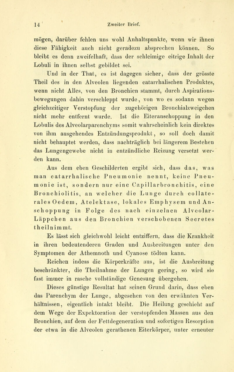 mögen, darüber fehlen uns wohl Anhaltspunkte, wenn wir ihnen diese Fähigkeit auch nicht geradezu absprechen können. So bleibt es denn zweifelhaft, dass der schleimige eitrige Inhalt der Lobuli in ihnen selbst gebildet sei. Und in der That, es ist dagegen sicher, dass der grösste Theil des in den Alveolen liegenden catarrhalischen Produktes, wenn nicht Alles, von den Bronchien stammt, durch Aspirations- bewegungen dahin verschleppt wurde, von wo es sodann wegen gleichzeitiger Yerstopfung der zugehörigen Bronchialzweigchen nicht mehr entfernt wurde. Ist die Eiteranschoppung in den Lobulis des Alveolarparenchyms somit wahrscheinlich kein direktes von ihm ausgehendes Entzündungsprodukt, so soll doch damit nicht behauptet werden, dass nachträglich bei längerem Bestehen das Lungengewebe nicht in entzündliche Reizung versetzt wer- den kann. Aus dem eben Geschilderten ergibt sich, dass das, was man catarrhalische Pneumonie nennt, keine Pneu- monie ist, sondern nur eine Capillarbro nchitis, eine Bronchiolitis, an welcher die Lunge durch collate- ralesOedem, Atelektase, lokales Emphysem und An- schoppung in Folge des nach einzelnen Alveolar- Läppchen aus den Bronchien verschobenen Secretes theilnimmt. Es lässt sich gleichwohl leicht entziffern, dass die Krankheit in ihren bedeutenderen Graden und Ausbreitungen unter den Symptomen der Athemnoth und Cyanose tödten kann. Reichen indess die Körperkräfte aus, ist die Ausbreitung beschränkter, die Theilnahme der Lungen gering, so wird sie fast immer in rasche vollständige Genesung übergehen. Dieses günstige Resultat hat seinen Grund darin, dass eben das Parenchym der Lunge, abgesehen von den erwähnten Ver- hältnissen, eigentlich intakt bleibt. Die Heilung geschieht auf dem Wege der Expektoration der verstopfenden Massen aus den Bronchien, auf dem der Fettdegeneration und sofortigen Resorption der etwa in die Alveolen gerathenen Eiterkörper, unter erneuter