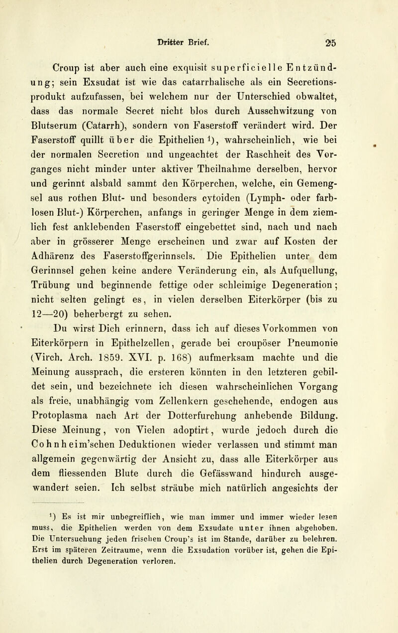 Croup ist aber auch eine exquisit superficielle Entzünd- ung; sein Exsudat ist wie das catarrhalische als ein Secretions- produkt aufzufassen, bei welchem nur der Unterschied obwaltet, dass das normale Secret nicht blos durch Ausschwitzung von Blutserum (Catarrh), sondern von Faserstoff verändert wird. Der Faserstoff quillt über die Epithelien l), wahrscheinlich, wie bei der normalen Secretion und ungeachtet der Raschheit des Vor- ganges nicht minder unter aktiver Theilnahme derselben, hervor und gerinnt alsbald sammt den Körperchen, welche, ein Gemeng- sei aus rothen Blut- und besonders cytoiden (Lymph- oder farb- losen Blut-) Körperchen, anfangs in geringer Menge in dem ziem- lich fest anklebenden Faserstoff eingebettet sind, nach und nach aber in grösserer Menge erscheinen und zwar auf Kosten der Adhärenz des Faserstoffgerinnsels. Die Epithelien unter dem Gerinnsel gehen keine andere Veränderung ein, als Aufquellung, Trübung und beginnende fettige oder schleimige Degeneration ; nicht selten gelingt es, in vielen derselben Eiterkörper (bis zu 12—20) beherbergt zu sehen. Du wirst Dich erinnern, dass ich auf dieses Vorkommen von Eiterkörpern in Epithelzellen, gerade bei croupöser Pneumonie (Virch. Arch. 1859. XVL p. 168) aufmerksam machte und die Meinung aussprach, die ersteren könnten in den letzteren gebil- det sein, und bezeichnete ich diesen wahrscheinlichen Vorgang als freie, unabhängig vom Zellenkern geschehende, endogen aus Protoplasma nach Art der Dotterfurchung anhebende Bildung. Diese Meinung, von Vielen adoptirt, wurde jedoch durch die Cohnheim'schen Deduktionen wieder verlassen und stimmt man allgemein gegenwärtig der Ansicht zu, dass alle Eiterkörper aus dem fliessenden Blute durch die Gefässwand hindurch ausge- wandert seien. Ich selbst sträube mich natürlich angesichts der ^) Es ist mir unbegreiflich, wie man immer und immer wieder lesen muss, die Epithelien werden von dem Exsudate unter ihnen abgehoben. Die Untersuchung jeden frischen Croup's ist im Stande, darüber zu belehren. Erst im späteren Zeiträume, wenn die Exsudation vorüber ist, gehen die Epi- thelien durch Degeneration verloren.