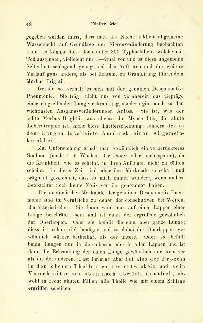 gegeben werden muss, dass man als Naclikrankheit allgemeine Wassersucht auf Grundlage der Nierenverändorung beobachten kann, so kömmt diess doch unter 300 Typhusfällen, welche mit Tod ausgingen, vielleicht nur 1—2mal vor und ist diese ungemeine Seltenheit schlagend genug und das Auftreten und der weitere Verlauf ganz anders, als bei achtem, zu Granulirung führendem Morbus Brightii. Gerade so verhält es sich mit der genuinen Desquamativ- Pneumonie. Sie trägt nicht nur von vornherein das Gepräge einer eingreifenden Lungenerkrankung, sondern gibt auch zu den wichtigsten Ausgangsveränderungen Anlass. Sie ist, was der ächte Morbus Brightii, was ebenso die Myocarditis, die akute Leberatrophie ist, nicht bloss Theilerscheinung, sondern der in den Lungen lokalisirte Ausdruck einer Allgemein- krank lieit. Zur Untersuchung erhält man gewöhnlich ein vorgerückteres Stadium (nach 4—6 Wochen der Dauer oder noch später), da die Krankheit, wie es scheint, in ihren Anfängen nicht zu tödten scheint. In dieser Zeit sind aber ihre Merkmale so scharf und prägnant gezeichnet, dass es mich immer wundert, wenn andere Beobachter noch keine ]!*sotiz von ihr genommen haben. Die anatomischen Merkmale der genuinen Desquamativ-Pneu- monie sind im Ycrgleiche zu denen der consekutiven bei Weitem charakteristischer. Sie kann wohl nur auf einen Lappen einer Lunge beschränkt sein und ist dann der ergriffene gewöhnlich der Oberlappen. Oder sie befällt die eine, aber ganze Lunge; diess ist schon viel häufiger und ist dabei der Oberlappen ge- wöhnlich stärker betheiligt, als der untere. Oder sie befällt beide Lungen nur in den oberen oder in allen Lappen und ist dann die Erkrankung der einen Lunge gewöhnlich nur itensiver als die der anderen. Fast immer aber ist also der Prozess in den oberen Theilen weiter entwickelt und sein Vorschreiten von oben nach abwärts deutlich, ob- wohl in recht akuten Fällen alle Theile wie mit einem Schlage ergriffen scheinen.