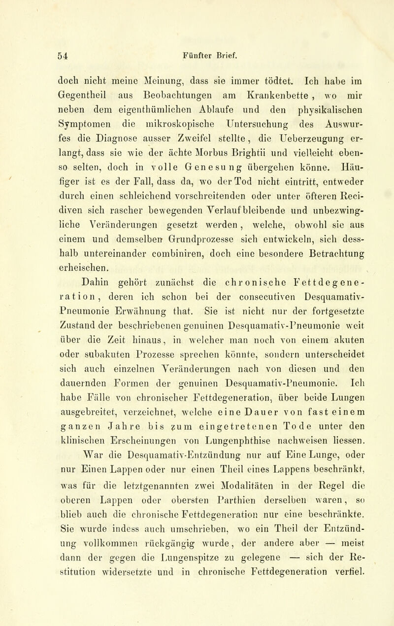 doch nicht meine Meinung, dass sie immer tödtet. Ich habe im Gegenfcheil aus Beobachtungen am Krankenbette , wo mir neben dem eigenthümlichen Ablaufe und den physikalischen Symptomen die mikroskopische Untersuchung des Auswur- fes die Diagnose ausser Zweifel stellte, die Ueberzeugung er- langt, dass sie wie der ächte Morbus Brightii und vielleicht eben- so selten, doch in volle Genesung übergehen könne. Häu- figer ist es der Fall, dass da, wo der Tod nicht eintritt, entweder durch einen schleichend vorschreitenden oder unter öfteren Reci- diven sich rascher bewegenden Verlauf bleibende und unbezwing- liche Veränderungen gesetzt werden , welche, obwohl sie aus einem und demselberr Grundprozesse sich entwickeln, sich dess- halb untereinander combiniren, doch eine besondere Betrachtung erheischen. Dahin gehört zunächst die chronische Fettdegene- ration, deren ich schon bei der consecutiven Desquamativ- Pneumonie Erwähnung that. Sie ist nicht nur der fortgesetzte Zustand der beschriebenen genuinen Desquamativ-I^neumonie weit über die Zeit hinaus, in welcher man noch von einem akuten oder subakuten Prozesse sprechen könnte, sondern unterscheidet sich auch einzelnen Veränderungen nach von diesen und den dauernden Formen der genuinen Desquamativ-Pneumonie. Ich habe Fälle von chronischer Fettdegeneration, über beide Lungen ausgebreitet, verzeichnet, welche eine Dauer von fast einem ganzen Jahre bis ?um eingetretenen Tode unter den klinischen Erscheinungen von Lungenphthise nachweisen liessen. War die Desquamativ-Entzündung nur auf Eine Lunge, oder nur Einen Lappen oder nur einen Theil eines Lappens beschränkt, was für die letztgenannten zwei Modalitäten in der Regel die oberen Lappen oder obersten Parthien derselben waren, so blieb auch die chronische Fettdegeneratioii nur eine beschränkte. Sie wurde indess auch umschrieben, wo ein Theil der Entzünd- ung vollkommen rückgängig wurde, der andere aber — meist dann der gegen die Lungenspitze zu gelegene — sich der Re- stitution widersetzte und in chronische Fettdegeneration verfiel.