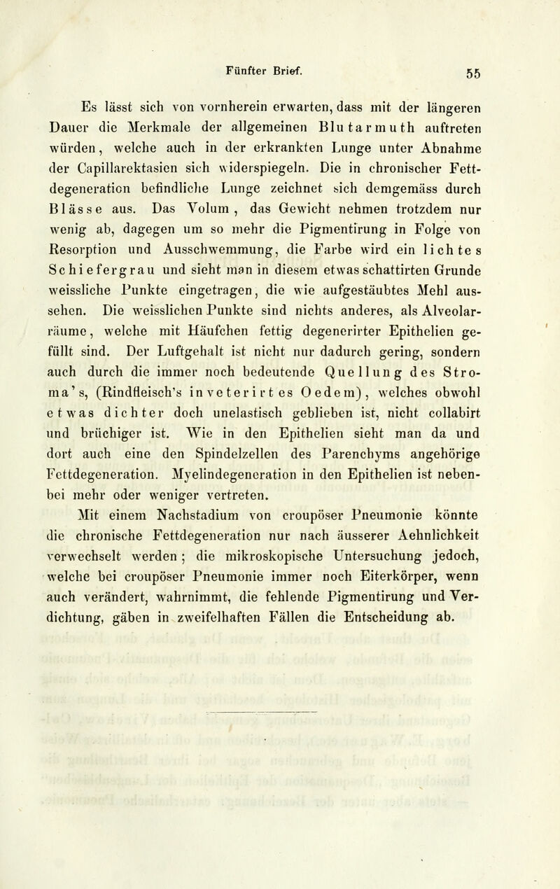 Es lässt sich von vornherein erwarten, dass mit der längeren Dauer die Merkmale der allgemeinen Blutarmuth auftreten würden, welche auch in der erkrankten Lunge unter Abnahme der Capillarektasien sich widerspiegeln. Die in chronischer Fett- degeneraticn befindliclie Lunge zeichnet sich demgeraäss durch Blässe aus. Das Volum, das Gewicht nehmen trotzdem nur wenig ab, dagegen um so mehr die Pigmentirung in Folge von Resorption und Ausschwemmung, die Farbe wird ein lichtes Schiefer grau und sieht man in diesem etwas schattirten Grunde weissliche Punkte eingetragen, die wie aufgestäubtes Mehl aus- sehen. Die weisslichen Punkte sind nichts anderes, als Alveolar- räume, welche mit Häufchen fettig degenerirter Epithelien ge- füllt sind. Der Luftgehalt ist nicht nur dadurch gering, sondern auch durch die immer noch bedeutende Quellung des Stro- ma's, (Rindfieisch's inveterirtes Oedem), welches obwohl etwas dichter doch unelastisch geblieben ist, nicht collabirt und brüchiger ist. Wie in den Epithelien sieht man da und dort auch eine den Spindelzellen des Parenchyms angehörige Fettdegeneration. Myelindegeneration in den Epithelien ist neben- bei mehr oder weniger vertreten. Mit einem Nachstadium von croupöser Pneumonie könnte die chronische Fettdegeneration nur nach äusserer Aehnlichkeit verwechselt werden ; die mikroskopische Untersuchung jedoch, welche bei croupöser Pneumonie immer noch Eiterkörper, wenn auch verändert, wahrnimmt, die fehlende Pigmentirung und Ver- dichtung, gäben in zweifelhaften Fällen die Entscheidung ab.