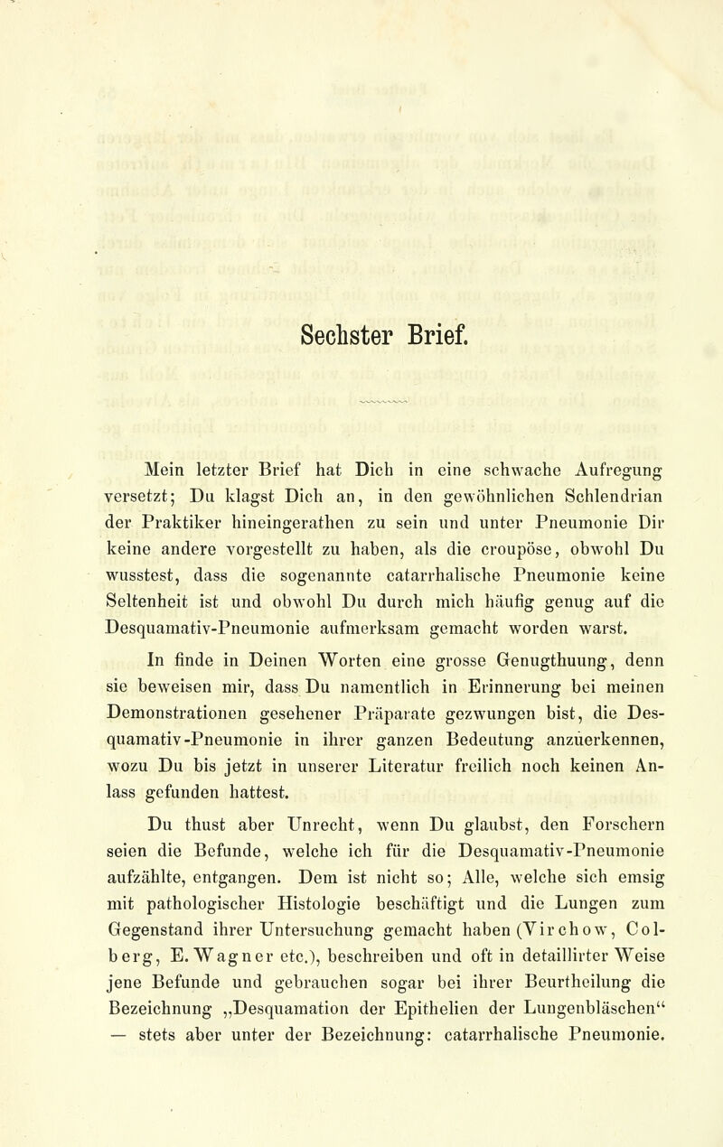 Sechster Brief. Mein letzter Brief hat Dich in eine schwache Aufregung versetzt; Du klagst Dich an, in den gewöhnlichen Schlendrian der Praktiker hineingerathen zu sein und unter Pneumonie Dir keine andere vorgestellt zu haben, als die croupöse, obwohl Du wusstest, dass die sogenannte catarrhalische Pneumonie keine Seltenheit ist und obwohl Du durch mich häufig genug auf die Desquamativ-Pneumonie aufmerksam gemacht worden warst. In finde in Deinen Worten eine grosse Genugthuung, denn sie beweisen mir, dass Du namentlich in Erinnerung bei meinen Demonstrationen gesehener Präparate gezwungen bist, die Des- quamativ-Pneumonie in ihrer ganzen Bedeutung anzuerkennen, wozu Du bis jetzt in unserer Literatur freilich noch keinen An- lass gefunden hattest. Du thust aber Unrecht, wenn Du glaubst, den Forschern seien die Befunde, welche ich für die Desquamativ-Pneumonie aufzählte, entgangen. Dem ist nicht so; Alle, welche sich emsig mit pathologischer Histologie beschäftigt und die Lungen zum Gegenstand ihrer Untersuchung gemacht haben (Virchow, Col- berg, E. Wagner etc.), beschreiben und oft in detaillirter Weise jene Befunde und gebrauchen sogar bei ihrer Beurtheilung die Bezeichnung „Desquamation der Epithelien der Lungenbläschen — stets aber unter der Bezeichnung: catarrhalische Pneumonie,