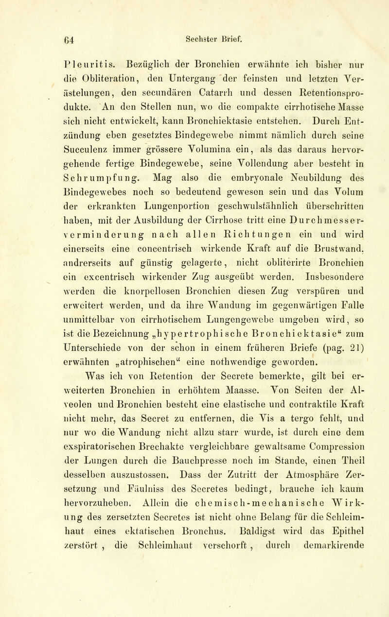 Pleuritis. Bezüglich der Bronchien erwähnte ich bisher nur die Obliteration, den Untergang der feinsten und letzten Ver- ästelungen, den secundären Catarrh und dessen Retentionspro- dukte. An den Stellen nun, wo die compakte cirrhotische Masse sich nicht entwickelt, kann Bronchiektasie entstehen. Durch Ent- zündung eben gesetztes Bindegewebe nimmt nämlich durch seine Succulenz immer grössere Volumina ein, als das daraus hervor- gehende fertige Bindegewebe, seine Vollendung aber besteht in Schrumpfung. Mag also die embryonale Neubildung des Bindegewebes noch so bedeutend gewesen sein und das Volum der eikrankten Lungenportion geschwulstähnlich überschritten haben, mit der Ausbildung der Cirrhose tritt eine Durchmesser- vermin derung nach allen Richtungen ein und wird einerseits eine concentrisch wirkende Kraft auf die Brustvvand, andrerseits auf günstig gelagerte, nicht obliterirte Bronchien ein excentrisch wirkender Zug ausgeübt werden. Insbesondere werden die knorpellosen Bronchien diesen Zug verspüren und erweitert werden, und da ihre Wandung im gegenwärtigen Falle unmittelbar von cirrhotischem Lungengewebc umgeben wird, so ist die Bezeichnung „hypertrophische Bronchiektasie zum Unterschiede von der schon in einem früheren Briefe (pag. 21) erwähnten „atrophischen eine nothwendige geworden. Was ich von Retention der Secrete bemerkte, gilt bei er- weiterten Bronchien in erhöhtem Maasse. Von Seiten der Al- veolen und Bronchien besteht eine elastische und contraktile Kraft nicht mehr, das Secret zu entfernen, die Vis a tergo fehlt, und nur wo die Wandung nicht allzu starr wurde, ist durch eine dem exspiratorischen Brechakte vergleichbare gewaltsame Compression der Lungen durch die Bauchpresse noch im Stande, einen Theil desselben auszustossen. Dass der Zutritt der Atmosphäre Zer- setzung und Fäulniss des Sccretes bedingt, brauche ich kaum hervorzuheben. Allein die chemisch-mechanische Wirk- ung des zersetzten Secretes ist nicht ohne Belang für die Schleim- haut eines ektatischen Bronchus. Baldigst wird das Epithel zerstört , die Schleimhaut verschorft , durch demarkirende