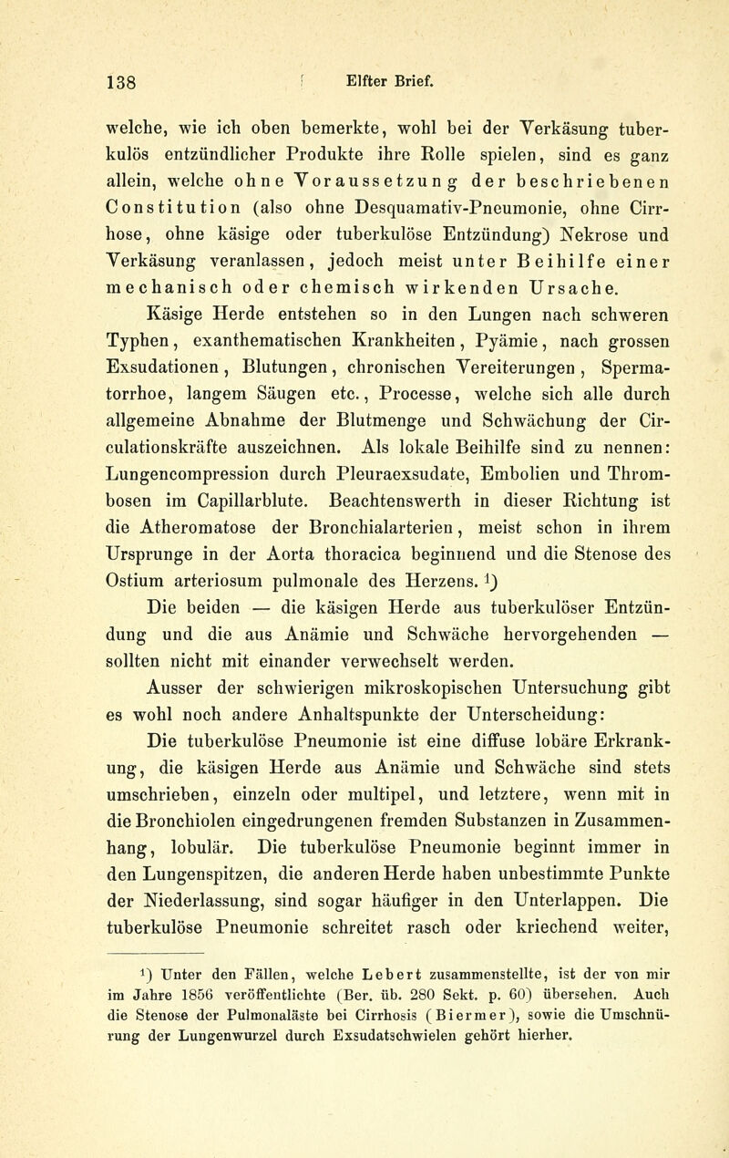 welche, wie ich oben bemerkte, wohl bei der Yerkäsung tuber- kulös entzündlicher Produkte ihre Rolle spielen, sind es ganz allein, welche ohne Voraussetzung der beschriebenen Constitution (also ohne Desquamativ-Pneumonie, ohne Cirr- hose, ohne käsige oder tuberkulöse Entzündung) Nekrose und Yerkäsung veranlassen, jedoch meist unter Beihilfe einer mechanisch oder chemisch wirkenden Ursache. Käsige Herde entstehen so in den Lungen nach schweren Typhen, exanthematischen Krankheiten , Pyämie, nach grossen Exsudationen , Blutungen, chronischen Vereiterungen , Sperma- torrhoe, langem Säugen etc., Processe, welche sich alle durch allgemeine Abnahme der Blutmenge und Schwächung der Cir- culationskräfte auszeichnen. Als lokale Beihilfe sind zu nennen: Lungencompression durch Pleuraexsudate, Embolien und Throm- bosen im Capillarblute. Beachtenswerth in dieser Richtung ist die Atheromatose der Bronchialarterien, meist schon in ihrem Ursprünge in der Aorta thoracica beginnend und die Stenose des Ostium arteriosum pulmonale des Herzens, i) Die beiden — die käsigen Herde aus tuberkulöser Entzün- dung und die aus Anämie und Schwäche hervorgehenden — sollten nicht mit einander verwechselt werden. Ausser der schwierigen mikroskopischen Untersuchung gibt es wohl noch andere Anhaltspunkte der Unterscheidung: Die tuberkulöse Pneumonie ist eine diffuse lobäre Erkrank- ung, die käsigen Herde aus Anämie und Schwäche sind stets umschrieben, einzeln oder multipel, und letztere, wenn mit in die Bronchiolen eingedrungenen fremden Substanzen in Zusammen- hang, lobulär. Die tuberkulöse Pneumonie beginnt immer in den Lungenspitzen, die anderen Herde haben unbestimmte Punkte der Niederlassung, sind sogar häufiger in den Unterlappen. Die tuberkulöse Pneumonie schreitet rasch oder kriechend weiter, 1) Unter den Fällen, welche Lebert zusammenstellte, ist der von mir im Jatre 1856 veröffentlichte (Ber. üb. 280 Sekt. p. 60) übersehen. Auch die Stenose der Pulmonaläste bei Cirrhosis (Biermer), sowie die Umschnü- rung der Lungenwurzel durch Exsudatschwielen gehört hierher.