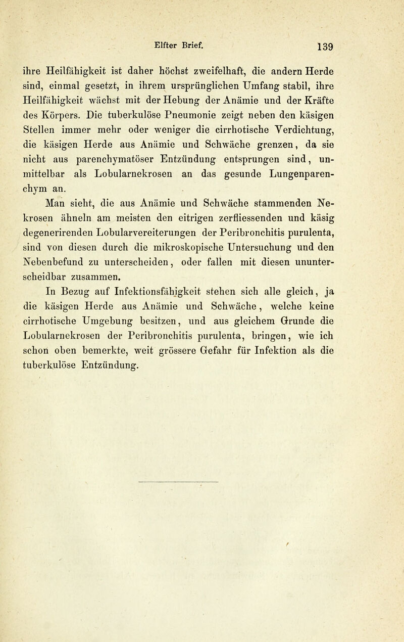 ihre Heilfähigkeit ist daher höchst zweifelhaft, die andern Herde sind, einmal gesetzt, in ihrem ursprünglichen Umfang stabil, ihre Heilfähigkeit wächst mit der Hebung der Anämie und der Kräfte des Körpers. Die tuberkulöse Pneumonie zeigt neben den käsigen Stellen immer mehr oder weniger die cirrhotische Verdichtung, die käsigen Herde aus Anämie und Schwäche grenzen, da sie nicht aus parenchymatöser Entzündung entsprungen sind, un- mittelbar als Lobularnekrosen an das gesunde Lungenparen- chym an. Man sieht, die aus Anämie und Schwäche stammenden Ne- krosen ähneln am meisten den eitrigen zerfliessenden und käsig degenerirenden Lobularvereiterungen der Peribronchitis purulenta, sind von diesen durch die mikroskopische Untersuchung und den Nebenbefund zu unterscheiden, oder fallen mit diesen ununter- scheidbar zusammen. In Bezug auf Infektionsfähjgkeit stehen sich alle gleich, ja die käsigen Herde aus Anämie und Schwäche, welche keine cirrhotische Umgebung besitzen, und aus gleichem Grunde die Lobularnekrosen der Peribronchitis purulenta, bringen, wie ich schon oben bemerkte, weit grössere Gefahr für Infektion als die tuberkulöse Entzündung.