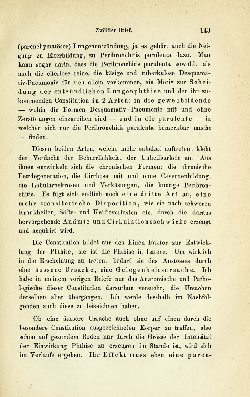 (parenchymatöser) Lungenentzündung, ja es gehört auch die Nei- gung zu Eiterbildung, zu Peribronchitis purulenta dazu. Man kann sogar darin, dass die Peribronchitis purulenta sowohl, als auch die eiterlose reine, die käsige und tuberkulöse Desquama- tiv-Pneumonie für sich allein vorkommen, ein Motiv zur Schei- dung der entzündlichen Lungenphthise und der ihr zu- kommenden Constitution in 2 Arten: in die gewebbildende — wohin die Formen Desquamativ - Pneumonie mit und ohne Zerstörungen einzureihen sind — und in die purulente — in welcher sich nur die Peribronchitis purulenta bemerkbar macht — finden. Diesen beiden Arten, welche mehr subakut auftreten, klebt der Verdacht der Beharrlichkeit, der Unheilbarkeit an. Aus ihnen entwickeln sich die chronischen Formen: die chronische Fettdegeneration, die Cirrhose mit und ohne Cavernenbildung, die Lobularnekrosen und Verkäsungen, die knotige Peribron- chitis. Es fügt sich endlich noch eine dritte Art an, eine mehr transitorische Disposition, wie sie nach schweren Krankheiten, Säfte- und Kräfteverlusten etc. durch die daraus hervorgehende Anämie und Cirkulationssch wache erzeugt und acquirirt wird. Die Constitution bildet nur den Einen Faktor zur Entwick- lung der Phthise, sie ist die Phthise in Latenz. Um wirklich in die Erscheinung zu treten, bedarf sie des Anstosses durch eine äussere Ursache, eine Gelegenheitsursache. Ich habe in meinem vorigen Briefe nur das Anatomische und Patho- logische dieser Constitution darzuthun versucht, die Ursachen derselben aber übergangen. Ich werde desshalb im Nachfol- genden auch diese zu bezeichnen haben. Ob eine äussere Ursache auch ohne auf einen durch die besondere Constitution ausgezeichneten Körper zu treffen, also schon auf gesundem Boden nur durch die Grösse der Intensität der Einwirkung Phthise zu erzeugen im Stande ist, wird sich im Verlaufe ergeben. Ihr Effekt muss eben eine paren-