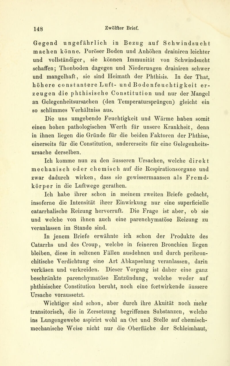 Gegend ungefährlich in Bezug auf Schwindsucht machen könne. Poröser Boden und Anhöhen drainiren leichter und vollständiger, sie können Immunität von Schwindsucht schaffen; Thonboden dagegen und Niederungen drainiren schwer und mangelhaft, sie sind Heimath der Phthisis. In der That, höhere constantere Luft- und Bodenfeuchtigkeit er- zeugen die phthisische Constitution und nur der Mangel an Gelegenheitsursachen (den Temperatursprüngen) gleicht ein so schlimmes Yerhältniss aus. Die uns umgebende Feuchtigkeit und Wärme haben somit einen hohen pathologischen Werth für unsere Krankheit, denn in ihnen liegen die Gründe für die beiden Faktoren der Phthise, einerseits für die Constitution, andererseits für eine Gelegenheits- ursache derselben. Ich komme nun zu den äusseren Ursachen, welche direkt mechanisch oder chemisch auf die Respirationsorgane und zwar dadurch wirken, dass sie gewissermaassen als Fremd- körper in die Luftwege gerathen. Ich habe ihrer schon in meinem zweiten Briefe gedacht, insoferne die Intensität ihrer Einwirkung nur eine superficielle catarrhalische Reizung hervorruft. Die Frage ist aber, ob sie und welche von ihnen auch eine parenchymatöse Reizung zu veranlassen im Stande sind. In jenem Briefe erwähnte ich schon der Produkte des Catarrhs und des Croup, welche in feineren Bronchien liegen bleiben, diese in seltenen Fällen ausdehnen und durch peribron- chitische Yerdichtung eine Art Abkapselung veranlassen, darin verkäsen und verkreiden. Dieser Vorgang ist daher eine ganz beschränkte parenchymatöse Entzündung, welche weder auf phthisischer Constitution beruht, noch eine fortwirkende äussere Ursache voraussetzt. Wichtiger sind schon, aber durch ihre Akuität noch mehr transitorisch, die in Zersetzung begriffenen Substanzen, welche ins Lungengewebe aspirirt wohl an Ort und Stelle auf chemisch- mechanische Weise nicht nur die Oberfläche der Schleimhaut,