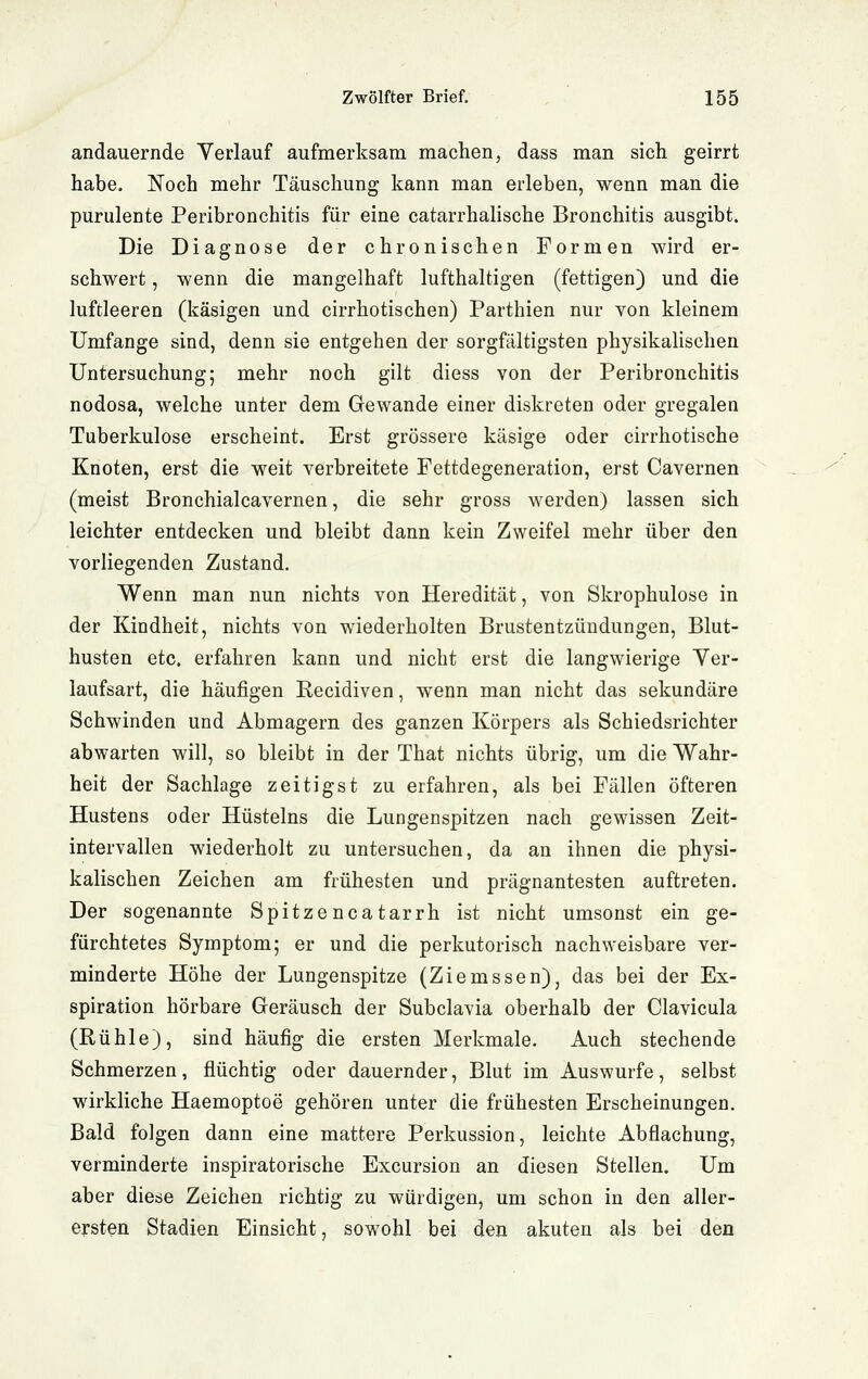 andauernde Verlauf aufmerksam machen, dass man sich geirrt habe. Noch mehr Täuschung kann man erleben, wenn man die purulente Peribronchitis für eine catarrhalische Bronchitis ausgibt. Die Diagnose der chronischen Formen wird er- schwert , wenn die mangelhaft lufthaltigen (fettigen) und die luftleeren (käsigen und cirrhotischen) Parthien nur von kleinem Umfange sind, denn sie entgehen der sorgfältigsten physikalischen Untersuchung; mehr noch gilt diess von der Peribronchitis nodosa, welche unter dem Gewände einer diskreten oder gregalen Tuberkulose erscheint. Erst grössere käsige oder cirrhotische Knoten, erst die weit verbreitete Fettdegeneration, erst Cavernen (meist Bronchialcavernen, die sehr gross werden) lassen sich leichter entdecken und bleibt dann kein Zweifel mehr über den vorliegenden Zustand. Wenn man nun nichts von Heredität, von Skrophulose in der Kindheit, nichts von wiederholten Brustentzündungen, Blut- husten etc. erfahren kann und nicht erst die langwierige Yer- laufsart, die häufigen Recidiven, wenn man nicht das sekundäre Schwinden und Abmagern des ganzen Körpers als Schiedsrichter abwarten will, so bleibt in der That nichts übrig, um die Wahr- heit der Sachlage zeitigst zu erfahren, als bei Fällen öfteren Hustens oder Hüsteins die Lungenspitzen nach gewissen Zeit- intervallen wiederholt zu untersuchen, da an ihnen die physi- kalischen Zeichen am frühesten und prägnantesten auftreten. Der sogenannte Spitzencatarrh ist nicht umsonst ein ge- fürchtetes Symptom; er und die perkutorisch nachweisbare ver- minderte Höhe der Lungenspitze (Ziemssen), das bei der Ex- spiration hörbare Geräusch der Subclavia oberhalb der Clavicula (Rühle), sind häufig die ersten Merkmale. Auch stechende Schmerzen, flüchtig oder dauernder, Blut im Auswurfe, selbst wirkliche Haemoptoe gehören unter die frühesten Erscheinungen. Bald folgen dann eine mattere Perkussion, leichte Abflachung, verminderte inspiratorische Excursion an diesen Stellen. Um aber diese Zeichen richtig zu würdigen, um schon in den aller- ersten Stadien Einsicht, sowohl bei den akuten als bei den