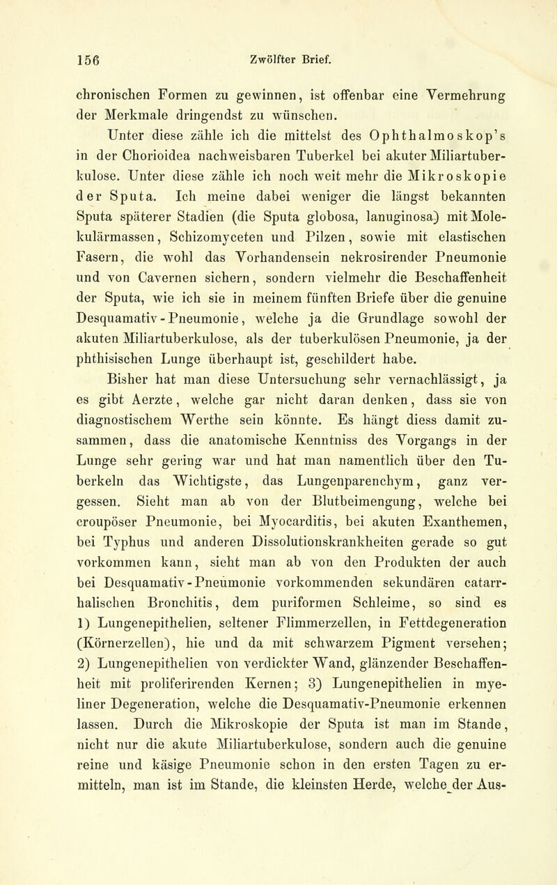 chronischen Formen zu gewinnen, ist offenbar eine Vermehrung der Merkmale dringendst zu wünschen. Unter diese zähle ich die mittelst des Ophthalmoskop's in der Chorioidea nachweisbaren Tuberkel bei akuter Miliartuber- kulose. Unter diese zähle ich noch weit mehr die Mikroskopie der Sputa. Ich meine dabei weniger die längst bekannten Sputa späterer Stadien (die Sputa globosa, lanuginosa) mitMole- kulärmassen, Schizomyceten und Pilzen, sowie mit elastischen Fasern, die wohl das Vorhandensein nekrosirender Pneumonie und von Cavernen sichern, sondern vielmehr die Beschaffenheit der Sputa, wie ich sie in meinem fünften Briefe über die genuine Desquamativ - Pneumonie, welche ja die Grundlage sowohl der akuten Miliartuberkulose, als der tuberkulösen Pneumonie, ja der phthisischen Lunge überhaupt ist, geschildert habe. Bisher hat man diese Untersuchung sehr vernachlässigt, ja es gibt Aerzte, welche gar nicht daran denken, dass sie von diagnostischem Werthe sein könnte. Es hängt diess damit zu- sammen , dass die anatomische Kenntniss des Vorgangs in der Lunge sehr gering war und hat man namentlich über den Tu- berkeln das Wichtigste, das Lungenparenchym, ganz ver- gessen. Sieht man ab von der Blutbeimengung, welche bei croupöser Pneumonie, bei Myocarditis, bei akuten Exanthemen, bei Typhus und anderen Dissolutionskrankheiten gerade so gut vorkommen kann, sieht man ab von den Produkten der auch bei Desquamativ-Pneumonie vorkommenden sekundären catarr- halischen Bronchitis, dem puriformen Schleime, so sind es 1) Lungenepithelien, seltener Flimmerzellen, in Fettdegeneration (Körnerzellen), hie und da mit schwarzem Pigment versehen; 2) Lungenepithelien von verdickter Wand, glänzender Beschaffen- heit mit proliferirenden Kernen; 3) Lungenepithelien in mye- liner Degeneration, welche die Desquamativ-Pneumonie erkennen lassen. Durch die Mikroskopie der Sputa ist man im Stande, nicht nur die akute Miliartuberkulose, sondern auch die genuine reine und käsige Pneumonie schon in den ersten Tagen zu er- mitteln, man ist im Stande, die kleinsten Herde, welche_^der Aus-