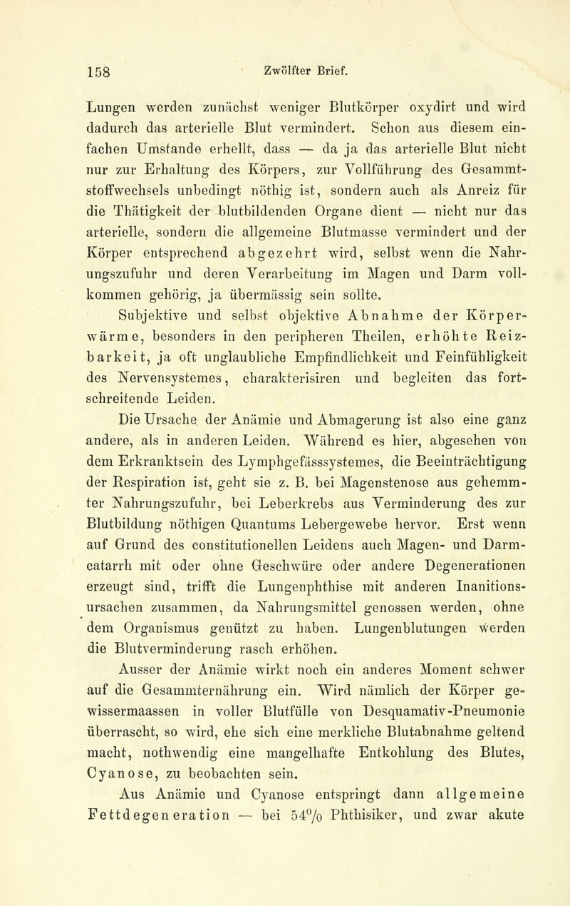 Lungen werden zunächst weniger Blutkörper oxydirt und wird dadurch das arterielle Blut vermindert. Schon aus diesem ein- fachen Umstände erhellt, dass — da ja das arterielle Blut nicht nur zur Erhaltung des Körpers, zur Vollführung des Gesammt- stoffwechsels unbedingt nöthig ist, sondern auch als Anreiz für die Thätigkeit der blutbildenden Organe dient — nicht nur das arterielle, sondern die allgemeine Blutmasse vermindert und der Körper entsprechend abgezehrt wird, selbst wenn die Nahr- ungszufuhr und deren Verarbeitung im Magen und Darm voll- kommen gehörig, ja übermässig sein sollte. Subjektive und selbst objektive Abnahme der Körper- wärme, besonders in den peripheren Theilen, erhöhte Reiz- barkeit, ja oft unglaubliche Empfindlichkeit und Feinfühligkeit des Nervensystemes, charakterisiren und begleiten das fort- schreitende Leiden, Die Ursache der Anämie und Abmagerung ist also eine ganz andere, als in anderen Leiden. W^ährend es hier, abgesehen von dem Erkranktsein des Lymphgefasssystemes, die Beeinträchtigung der Respiration ist, geht sie z. B. bei Magenstenose aus gehemm- ter Nahrungszufuhr, bei Leberkrebs aus Verminderung des zur Blutbildung nöthigen Quantums Lebergewebe hervor. Erst wenn auf Grund des constitutionellen Leidens auch Magen- und Darm- catarrh mit oder ohne Geschwüre oder andere Degenerationen erzeugt sind, trifft die Lungenphthise mit anderen Inanitions- ursachen zusammen, da Nahrungsmittel genossen werden, ohne dem Organismus genützt zu haben. Lungenblutungen werden die Blutverminderung rasch erhöhen. Ausser der Anämie wirkt noch ein anderes Moment schwer auf die Gesammternährung ein. Wird nämlich der Körper ge- wissermaassen in voller Blutfülle von Desquamativ-Pneumonie überrascht, so wird, ehe sich eine merkliche Blutabnahme geltend macht, nothwendig eine mangelhafte Entkohlung des Blutes, Cyanose, zu beobachten sein. Aus Anämie und Cyanose entspringt dann allgemeine Fettdegeneration — bei 54^0 Phthisiker, und zwar akute