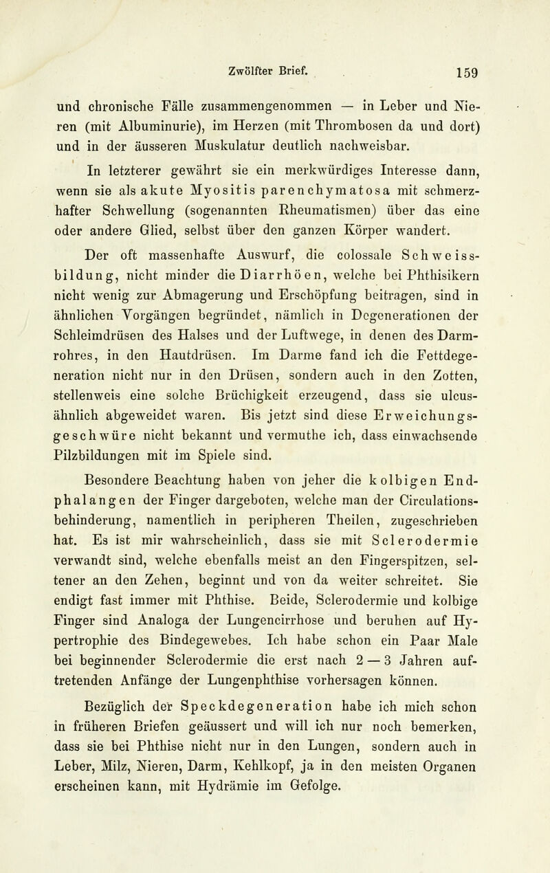 und chronische Fälle zusammengenommen — in Leber und Nie- ren (mit Albuminurie), im Herzen (mit Thrombosen da und dort) und in der äusseren Muskulatur deutlich nachweisbar. In letzterer gewährt sie ein merkwürdiges Interesse dann, wenn sie als akute Myositis parenchymatosa mit schmerz- hafter Schwellung (sogenannten Rheumatismen) über das eine oder andere Glied, selbst über den ganzen Körper wandert. Der oft massenhafte Auswurf, die colossale Schweiss- bildung, nicht minder die Diarrhöen, welche bei Phthisikern nicht wenig zur Abmagerung und Erschöpfung beitragen, sind in ähnlichen Yorgängen begründet, nämlich in Degenerationen der Schleimdrüsen des Halses und der Luftwege, in denen des Darm- rohres, in den Hautdrüsen. Im Darme fand ich die Fettdege- neration nicht nur in den Drüsen, sondern auch in den Zotten, stellenweis eine solche Brüchigkeit erzeugend, dass sie ulcus- ähnlich abgeweidet waren. Bis jetzt sind diese Erweichungs- geschwüre nicht bekannt und vermuthe ich, dass einwachsende Pilzbildungen mit im Spiele sind. Besondere Beachtung haben von jeher die kolbigen End- phalangen der Finger dargeboten, welche man der Circulations- behinderung, namentlich in peripheren Theilen, zugeschrieben hat. Es ist mir wahrscheinlich, dass sie mit Sclerodermie verwandt sind, welche ebenfalls meist an den Fingerspitzen, sel- tener an den Zehen, beginnt und von da weiter schreitet. Sie endigt fast immer mit Phthise. Beide, Sclerodermie und kolbige Finger sind Analoga der Lungencirrhose und beruhen auf Hy- pertrophie des Bindegewebes. Ich habe schon ein Paar Male bei beginnender Sclerodermie die erst nach 2 — 3 Jahren auf- tretenden Anfänge der Lungenphthise vorhersagen können. Bezüglich der Speckdegeneration habe ich mich schon in früheren Briefen geäussert und will ich nur noch bemerken, dass sie bei Phthise nicht nur in den Lungen, sondern auch in Leber, Milz, Nieren, Darm, Kehlkopf, ja in den meisten Organen erscheinen kann, mit Hydrämie im Gefolge.