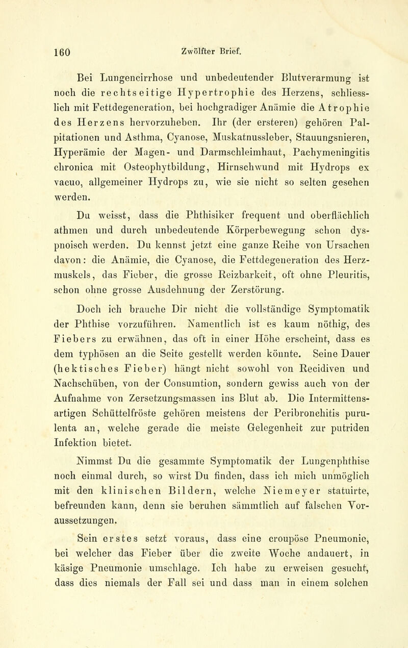 Bei Lungencirrhose und unbedeutender Blutverarmung ist noch die rechts eitige Hypertrophie des Herzens, schliess- hch mit Fettdegeneration, bei hochgradiger Anämie die Atrophie des Herzens hervorzuheben. Ihr (der ersteren) gehören Pal- pitationen und Asthma, Cyanose, Muskatnussleber, Stauungsnieren, Hyperämie der Magen- und Darmschleimhaut, Pachymeningitis chronica mit Osteophytbildung, Hirnschwund mit Hydrops ex vacuo, allgemeiner Hydrops zu, wie sie nicht so selten gesehen werden. Du weisst, dass die Phthisiker frequent und oberflächlich athmen und durch unbedeutende Körperbewegung schon dys- pnoisch werden. Du kennst jetzt eine ganze Reihe von Ursachen davon: die Anämie, die Cyanose, die Fettdegeneration des Herz- muskels, das Fieber, die grosse Reizbarkeit, oft ohne Pleuritis, schon ohne grosse Ausdehnung der Zerstörung. Doch ich brauche Dir nicht die vollständige Symptomatik der Phthise vorzuführen. Namentlich ist es kaum nöthig, des Fiebers zu erwähnen, das oft in einer Höhe erscheint, dass es dem typhösen an die Seite gestellt werden könnte. Seine Dauer (hektisches Fieber) hängt nicht sowohl von Recidiven und Nachschüben, von der Consumtion, sondern gewiss auch von der Aufnahme von Zersetzungsmassen ins Blut ab. Die Intermittens- artigen Schüttelfröste gehören meistens der Peribronchitis puru- lenta an, welche gerade die meiste Gelegenheit zur putriden Infektion bietet. Nimmst Du die gesammte Symptomatik der Lungenphthise noch einmal durch, so wirst Du finden, dass ich mich unmöglich mit den klinischen Bildern, welche Niemeyer statuirte, befreunden kann, denn sie beruhen sämmtlich auf falschen Yor- aussetzungen. Sein erstes setzt voraus, dass eine croupöse Pneumonie, bei welcher das Fieber über die zweite Woche andauert, in käsige Pneumonie umschlage. Ich habe zu erweisen gesucht, dass dies niemals der Fall sei und dass man in einem solchen