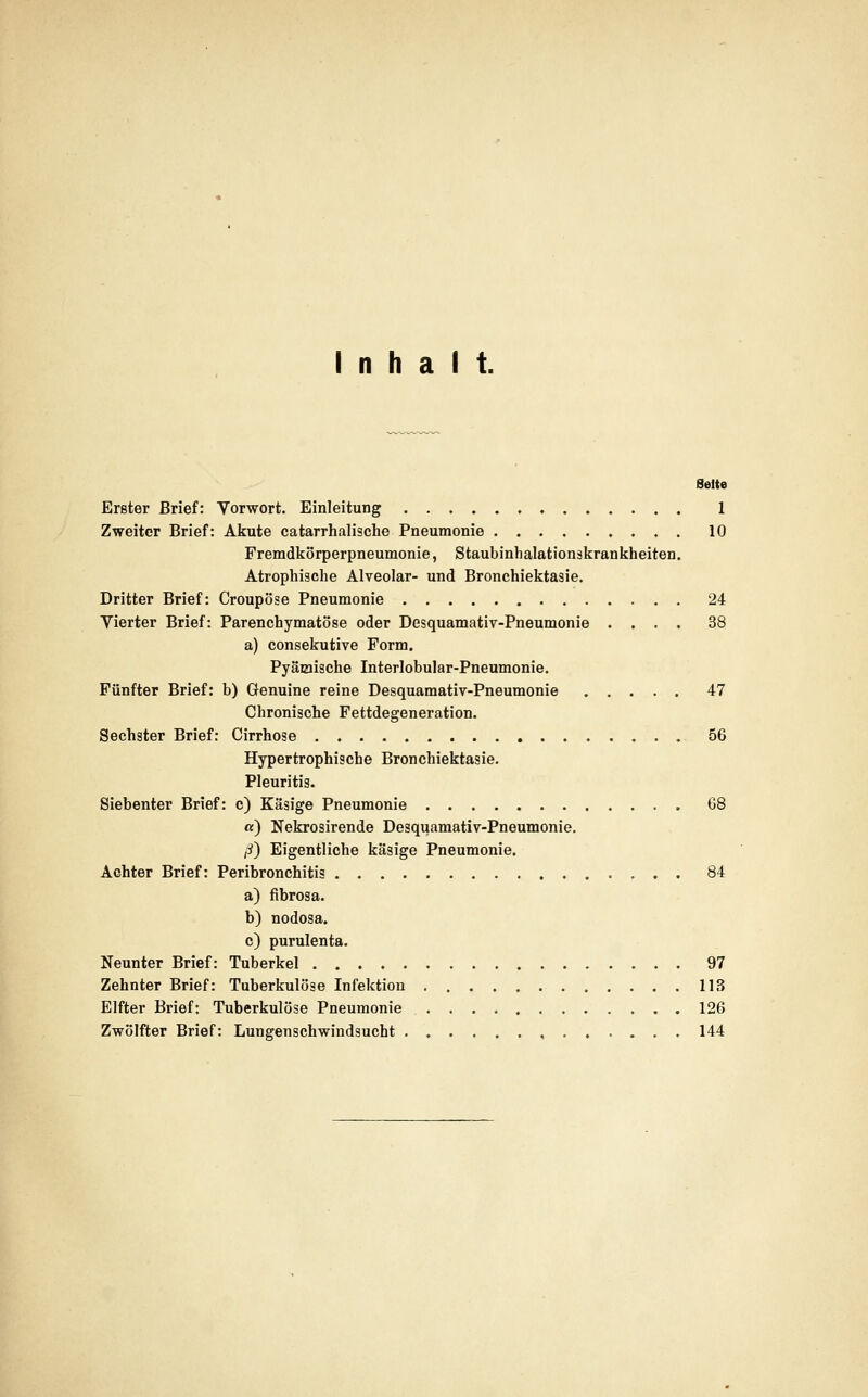 Inhalt. Seite Erster Brief: Vorwort, Einleitung 1 Zweiter Brief: Akute catarrhalische Pneumonie 10 Fremdkörperpneumonie, Staubinhalationskrankheiten. Atrophische Alveolar- und Bronchiektasie, Dritter Brief: Croupöse Pneumonie 24 Vierter Brief: Parenchymatöse oder Desquamativ-Pneumonie .... 38 a) consekutive Form. Pyäiaische Interlobular-Pneumonie. Fünfter Brief: b) Genuine reine Desquamativ-Pneumonie 47 Chronische Fettdegeneration. Sechster Brief: Cirrhose 56 Hypertrophische Bronchiektasie. Pleuritis. Siebenter Brief: c) Käsige Pneumonie G8 «) Nekrosirende Desquamativ-Pneumonie. ß} Eigentliche käsige Pneumonie. Achter Brief: Peribronchitis 84 a) fibrosa. b) nodosa. c) purulenta. Neunter Brief: Tuberkel 97 Zehnter Brief: Tuberkulöse Infektion 113 Elfter Brief: Tuberkulöse Pneumonie 126 Zwölfter Brief: Lungenschwindsucht , 144