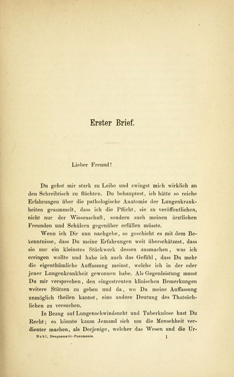 Erster Brief. Lieber Freund! Du gehst mir stark zu Leibe und zwingst mich wirklich an den Schreibtisch zu flüchten. Du behauptest, ich hätte so reiche Erfahrungen über die pathologische Anatomie der Lungenkrank- heiten gesammelt, dass ich die Pflicht, sie zu veröff'entlichen, nicht nur der Wissenschaft, sondern auch meinen ärztlichen Freunden und Schülern gegenüber erfüllen müsste. Wenn ich Dir nun nachgebe, so geschieht es mit dem Be- kenntnisse, dass Du meine Erfahrungen weit überschätzest, dass sie nur ein kleinstes Stückwerk dessen ausmachen , was ich erringen wollte und habe ich auch das Gefühl , dass Du mehr die eigenthümliche Auff'assung meinst, welche ich in der oder jener Lungenkrankheit gewonnen habe. Als Gegenleistung musst Du mir versprechen, den eingestreuten klinischen Bemerkungen weitere Stützen zu geben und da, wo Du meine Auffassung unmöglich theilen kannst, eine andere Deutung des Thatsäch- lichen zu versuchen. In Bezug auf Lungenschwindsucht und Tuberkulose hast Du Recht; es könnte kaum Jemand sich um die Menschheit ver- dienter machen, als Derjenige, welcher das Wesen und die Ur- Buhl, Desquamativ-Pneumonie. \