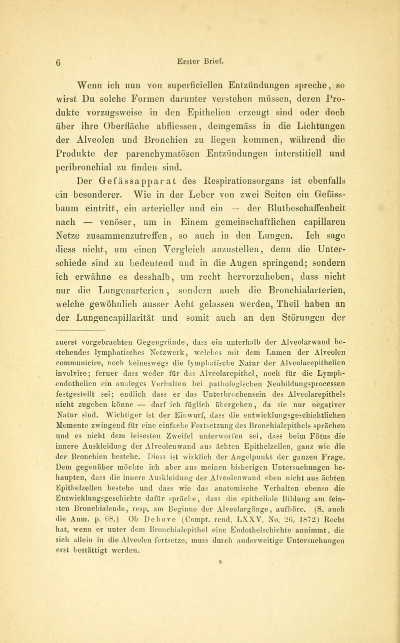 Wenn ich nun von superficiellen Entzündungen spreche, so wirst Du solche Formen darunter verstehen müssen, deren Pro- dukte vorzugsweise in den Epithelien erzeugt sind oder doch über ihre Oberflcäche abfliessen, demgemäss in die Lichtungen der Alveolen und Bronchien zu liegen kommen, während diu Produkte der parenchymatösen Entzündungen interstitiell und peribronchial zu finden sind. Der Gefässapparat des Respirationsorgans ist ebenfalls ein besonderer. Wie in der Leber von zwei Seiten ein Gefäss- baum eintritt, ein arterieller und ein — der Blutbeschaffenheit nach — venöser, um in Einem gemeinschafthchen capillaren Netze zusammenzutreffen, so auch in den Lungen. Ich sage diess nicht, um einen Yergleich anzustellen, denn die Unter- schiede sind zu bedeutend und in die Augen springend; sondern ich erwähne es desshalb, um recht hervorzuheben, dass nicht nur die Lungenarterien, sondern auch die Bronchialarterien, welche gewöhnlich ausser Acht gelassen werden, Theil haben an der Lungencapillarität und somit auch an den Störungen der zuerst vorgebrachten Gegengründe, dass ein unterhalb der Alveolarwand be- stehendes lymphatisches Netzwerk, welches mit dem Lumen der Alveolen communicire, noch keineswegs die lymphatische Natur der Alveolarepithelien involvire; ferner dass weder für das Alveolarepithel, noch für die Lymph- endothelien ein analoges Verhalten bei pathologischen Neubildungsprocessen festgestellt sei; endlich dass er das Unterbrochensein des Alveolarepithels nicht zugeben könne — darf ich füglich übergehen, da sie nur negativer Natur sind. Wichtiger ist der Einwurf, dass die entwicklungsgeschichtlichen Momente zwingend für eine einfache Fortsetzung des Bronchialepithels sprächen und es nicht dem leisesten Zweifel unterworfen sei, dass beim Fötus die innere Auskleidung der Alveolenwand aus ächten Epithelzellen, ganz wie die der Bronchien bestehe. Diess ist wirklich der Angelpunkt der ganzen Frage. Dem gegenüber möchte ich aber aus meinen bisherigen Untersuchungen be- haupten, dass die innere Auskleidung der Alveolenwand eben nicht aus ächten Epithelzellen bestehe und dass wie das anatomische Yerhalten ebenso die Entwicklungsgeschichte dafür spräclie, dass die epitheliale Bildung am fein- sten Bronchialende, resp. am Beginne der Alveolargänge, aufhöre. (S. auch die Anm. p. 68.) Ob Debove (^Compt. rend. LXXV. No, 26. 1872) Kecht hat, wenn er unter dem Bronchialepithel eine Endothelschichte annimmt, die sich allein in die Alveolen fortsetze, muss durch anderweitige Untersuchungen erst bestättigt werden.