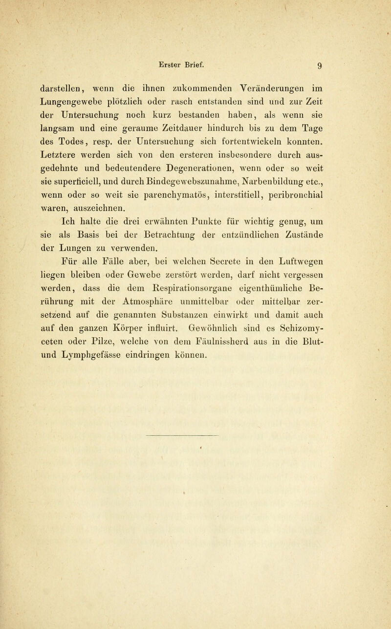 darstellen, wenn die ihnen zukommenden Veränderungen im Lungengewebe plötzlich oder rasch entstanden sind und zur Zeit der Untersuchung noch kurz bestanden haben, als wenn sie langsam und eine geraume Zeitdauer hindurch bis zu dem Tage des Todes, resp. der Untersuchung sich fortentwickeln konnten. Letztere werden sich von den ersteren insbesondere durch aus- gedehnte und bedeutendere Degenerationen, wenn oder so weit sie superticiell, und durch Bindegewebszunahme, Narbenbildung etc., wenn oder so weit sie parenchymatös, interstitiell, peribronchial waren, auszeichnen. Ich halte die drei erwähnten Punkte für wichtig genug, um sie als Basis bei der Betrachtung der entzündlichen Zustände der Lungen zu verwenden. Für alle Fälle aber, bei welchen Öecrete in den Luftwegen liegen bleiben oder Gewebe zerstört werden, darf nicht vergessen werden, dass die dem Respirationsorgane eigenthümliche Be- rührung mit der Atmosphäre unmittelbar oder mittelbar zer- setzend auf die genannten Substanzen einwirkt und damit auch auf den ganzen Körper influirt. Gewöhnlich sind es Schizomy- ceten oder Pilze, welche von dem Fäulnissherd aus in die Blut- und Lymphgefässe eindringen können.