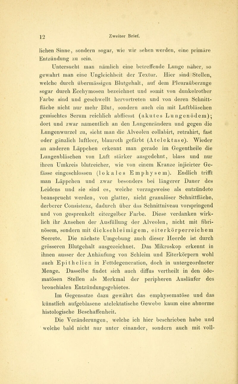 liehen Sinne, sondern sogar, wie wir sehen werden, eine primäre Entzündung zu sein. Untersucht man nämlich eine betreffende Lunge näher, so gewahrt man eine Ungleichheit der Textur. Hier sind Stellen, welche durch übermässigen Bkitgehalt, auf dem Pleuraüberzuge sogar durch Ecchymosen bezeichnet und somit von dunkelrother Farbe sind und geschwellt hervortreten und von deren Schnitt- fläche nicht nur mehr Blut, sondern auch ein mit Luftbläschen gemischtes Serum reichlich abfliesst (akutes Lungenödem); dort und zwar namentlich an den Lungenrändern und gegen die Lungenwurzel zu, sieht man die Alveolen collabirt, retrahirt, fast oder gänzlich luftleer, blauroth gefärbt (Atelektase). Wieder an anderen Läppchen erkennt man gerade im Gegentheile die Lungenbläschen von Luft stärker ausgedehnt, blass und nur ihren Umkreis blutreicher, wie von einem Kranze injicirter Ge- fässe eingeschlossen (lokales Emphysem). Endlich trifft man Läppchen und zwar besonders bei längerer Dauer des Leidens und sie sind es, welche vorzugsweise als entzündete beansprucht werden, von glatter, nicht granulöser Schnittfläche, derberer Consistenz, dadurch über das Schnittniveau vorspringend und von gesprenkelt eitergelber Farbe. Diese verdanken wirk- lich ihr Ansehen der Ausfüllung der Alveolen, nicht mit fibri- nösem, sondern mit dickschleimigem, eiterkörperreichem Secrete. Die nächste Umgebung auch dieser Heerde ist durch grösseren Blutgehalt ausgezeichnet. Das Mikroskop erkennt in ihnen ausser der Anhäufung von Schleim und Eiterkörpern wohl auch Epithelien in Pettdegeneration, doch in untergeordneter Menge. Dasselbe findet sich auch diffus vertheilt in den öde- matösen Stellen als Merkmal der peripheren Ausläufer des bronchialen Entzündungsgebietes. Im Gegensatze dazu gewährt das emphysematöse und das künstlich aufgeblasene atelektatische Gewebe kaum eine abnorme histologische Beschaffenheit. Die Veränderungen, welche ich hier beschrieben habe und ' welche bald nicht nur unter einander, sondern auch mit voll-