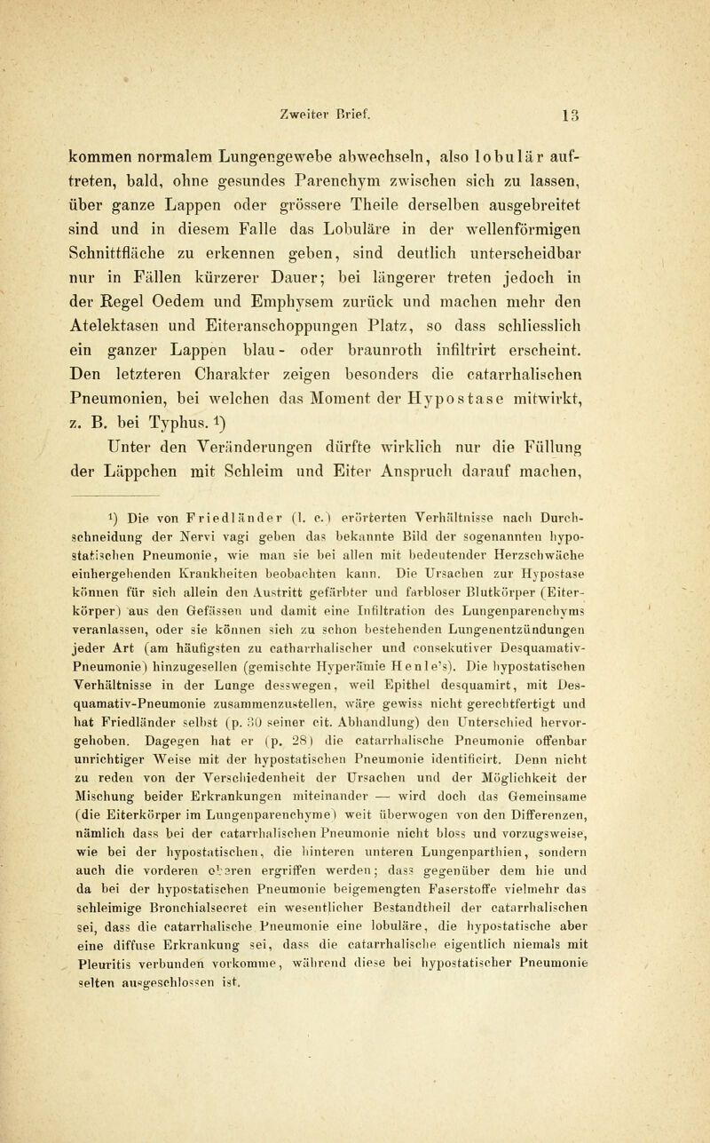 kommen normalem Lungengewebe abwechseln, also lobulär auf- treten, bald, ohne gesundes Parenehym /waschen sich zu lassen, über ganze Lappen oder grössere Theile derselben ausgebreitet sind und in diesem Falle das Lobuläre in der wellenförmigen Schnittfläche zu erkennen geben, sind deutlich unterscheidbar nur in Fällen kürzerer Dauer; bei längerer treten jedoch in der Regel Oedem und Emphysem zurück und machen mehr den Atelektasen und Eiteranschoppungen Platz, so dass schliesslich ein ganzer Lappen blau - oder braunroth infiltrirt erscheint. Den letzteren Charakter zeigen besonders die catarrhalischen Pneumonien, bei welchen das Moment der Hypostase mitwirkt, z. B. bei Typhus. 1) Unter den Veränderungen dürfte wirklich nur die Füllung der Läppchen mit Schleim und Eiter Anspruch darauf machen. 1) Die von Friedländer (1. e.) erörterten Verhiiltnisse nacli Durch- schneidung der Nervi vagi geben das belcannte Bild der sogenannten hypo- statischen Pneumonie, wie man sie bei allen mit bedeutender Herzschwäche einhergehenden Krankheiten beobachten kann. Die Ursachen zur Hypostase können für sich allein den Austritt gefärbter und farbloser Blutkörper (Eiter- körper) aus den Gefässen und damit eine Infiltration des Lungenparenchyms veranlassen, oder sie können sich zu schon bestehenden Lungenentzündungen jeder Art (am häufigsten zu catharrhalischer und consekutiver Desquamativ- Pneumoniel hinzugesellen (gemischte Hyperämie Henle's). Die hypostatischen Verhältnisse in der Lunge desswegen, weil Epithel desquamirt, mit Des- quamativ-Pneumonie zusammenzustellen, wäre gewiss nicht gerechtfertigt und hat Friedländer selbst (p. ;-^)0 seiner cit. Abhandlung) den Unterschied hervor- gehoben. Dagegen hat er (p. 28) die catarrhalische Pneumonie offenbar unrichtiger Weise mit der hypostatischen Pneumonie identificirt. Denn nicht zu reden von der Yerschiedenheit der Ursachen und der Möglichkeit der Mischung beider Erkrankungen miteinander — wird doch das Gemeinsame (die Eiterkörper im Lungenparenchyme) weit überwogen von den Differenzen, nämlich dass bei der catarrhalischen Pneumonie nicht bloss und vorzugsweise, wie bei der hypostatischen, die hinteren unteren Lungenparthien, sondern auch die vorderen otaren ergriffen werden; dass gegenüber dem hie und da bei der hypostatischen Pneumonie beigemengten Faserstoffe vielmehr das schleimige Bronchialsecret ein wesentlicher Bestandtheil der catarrhalischen sei, dass die catarrhalische Pneumonie eine lobuläre, die hypostatische aber eine diffuse Erkrankung sei, dass die catarrhalische eigentlich niemals mit Pleuritis verbunden vorkomme, während diese bei hypostatischer Pneumonie selten ausgeschlossen ist.