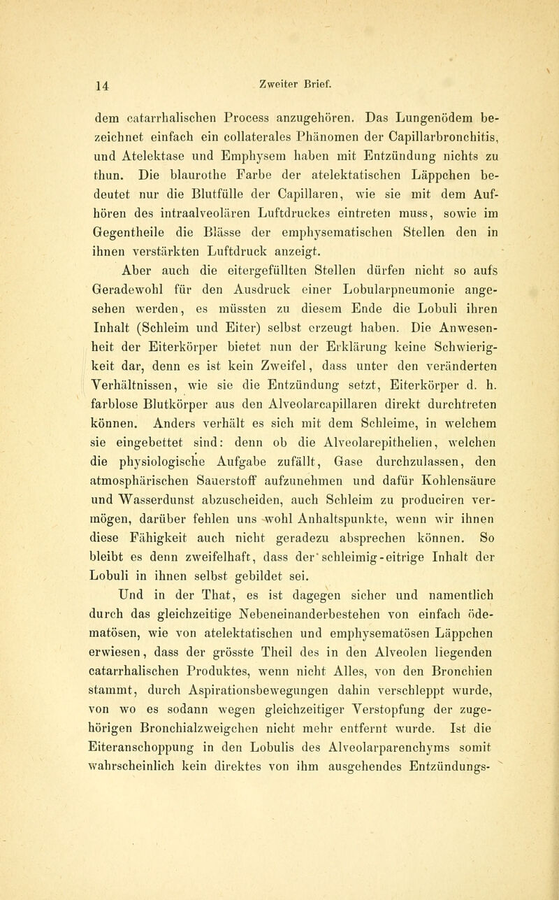 dem catarrhalischen Process anzugehören. Das Lungenödem be- zeichnet einfach ein collaterales Phänomen der Capillarbronchitis, und Atelektase und Emphysem haben mit Entzündung nichts zu thun. Die blaurothe Farbe der atelektatischen Läppchen be- deutet nur die Blutfülle der Capillaren, wie sie mit dem Auf- hören des intraalveolären Luftdruckes eintreten muss, sowie im Gegentheile die Blässe der emphysematischen Stellen den in ihnen verstärkten Luftdruck anzeigt. Aber auch die eitergefüllten Stellen dürfen nicht so aufs Geradewohl für den Ausdruck einer Lobularpneumonie ange- sehen werden, es müssten zu diesem Ende die Lobuli ihren Inhalt (Schleim und Eiter) selbst erzeugt haben. Die Anwesen- heit der Eiterkörper bietet nun der Erklärung keine Schwierig- keit dar, denn es ist kein Zweifel, dass unter den veränderten Verhältnissen, wie sie die Entzündung setzt, Eiterkörper d. h. farblose Blutkörper aus den Alveolarcapillaren direkt durchtreten können. Anders verhält es sich mit dem Schleime, in welchem sie eingebettet sind: denn ob die Alveolarepithehen, welchen die physiologische Aufgabe zufällt. Gase durchzulassen, den atmosphärischen Sauerstoff aufzunehmen und dafür Kohlensäure und Wasserdunst abzuscheiden, auch Schleim zu produciren ver- mögen, darüber fehlen uns wohl Anhaltspunkte, wenn wir ihnen diese Fähigkeit auch nicht geradezu absprechen können. So bleibt es denn zweifelhaft, dass der'schleimig-eitrige Inhalt der Lobuli in ihnen selbst gebildet sei. Und in der That, es ist dagegen sicher und namentlich durch das gleichzeitige Nebeneinanderbestehen von einfach öde- matösen, wie von atelektatischen und emphysematösen Läppchen erwiesen, dass der grösste Theil des in den Alveolen liegenden catarrhalischen Produktes, wenn nicht Alles, von den Bronchien stammt, durch Aspirationsbewegungen dahin verschleppt wurde, von wo es sodann wegen gleichzeitiger Verstopfung der zuge- hörigen Bronchialzweigchen nicht mehr entfernt wurde. Ist die Eiteranschoppung in den Lobulis des Alveolarparenchyms somit wahrscheinlich kein direktes von ihm ausgehendes Entzündungs-