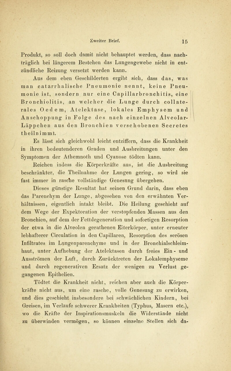 Produkt, so soll doch damit nicht behauptet werden, dass nach- träglich bei längerem Bestehen das Lungengewebe nicht in ent- zündliche Reizung versetzt werden kann. Aus dem eben Geschilderten ergibt sich, dass das, was man catarrhalische Pneumonie nennt, keine Pneu- monie ist, sondern nur eine Capillarbronchitis, eine Bronchiolitis, an welcher die Lunge durch collate- rales Oedem, Atelektase, lokales Emphysem und Anschoppung in Folge des nach einzelnen Alveolar- Läppchen aus den Bronchien verschobenen Secretes theilnimmt. Es lässt sich gleichwohl leicht entziffern, dass die Krankheit in ihren bedeutenderen Graden und Ausbreitungen unter den Symptomen der Athemnoth und Cyanose tödten kann. Reichen indess die Körperkräfte aus, ist die Ausbreitung beschränkter, die Theilnahme der Lungen gering, so wird sie fast immer in rasche vollständige Genesung übergehen. Dieses günstige Resultat hat seinen Grund darin, dass eben das Parenchyra der Lunge, abgesehen von den erwähnten Ver- hältnissen, eigentlich intakt bleibt. Die Heilung geschieht auf dem Wege der Expektoration der verstopfenden Massen aus den Bronchien, auf dem der Fettdegeneration und sofortigen Resorption der etwa in die Alveolen gerathenen Eiterkörper, unter erneuter lebhafterer Circulation in den Capillaren, Resorption des serösen Infiltrates im Lungenparenchyme und in der Bronchialschleim- haut, unter Aufhebung der Atelektasen durch freies Ein - und Ausströmen der Luft, durch Zurücktreten der Lokalemphyseme und durch regenerativen Ersatz der wenigen zu Verlust ge- gangenen Epithelien. Tödtet die Krankheit nicht, reichen aber auch die Körper- kräfte nicht aus, um eine rasche, volle Genesung zu erwirken, und dies geschieht insbesondere bei schwächlichen Kindern, bei Greisen, im Verlaufe schwerer Krankheiten (Typhus, Masern etc.), wo die Kräfte der Inspirationsmuskeln die Widerstände nicht zu überwinden vermögen, so können einzelne Stellen sich da-