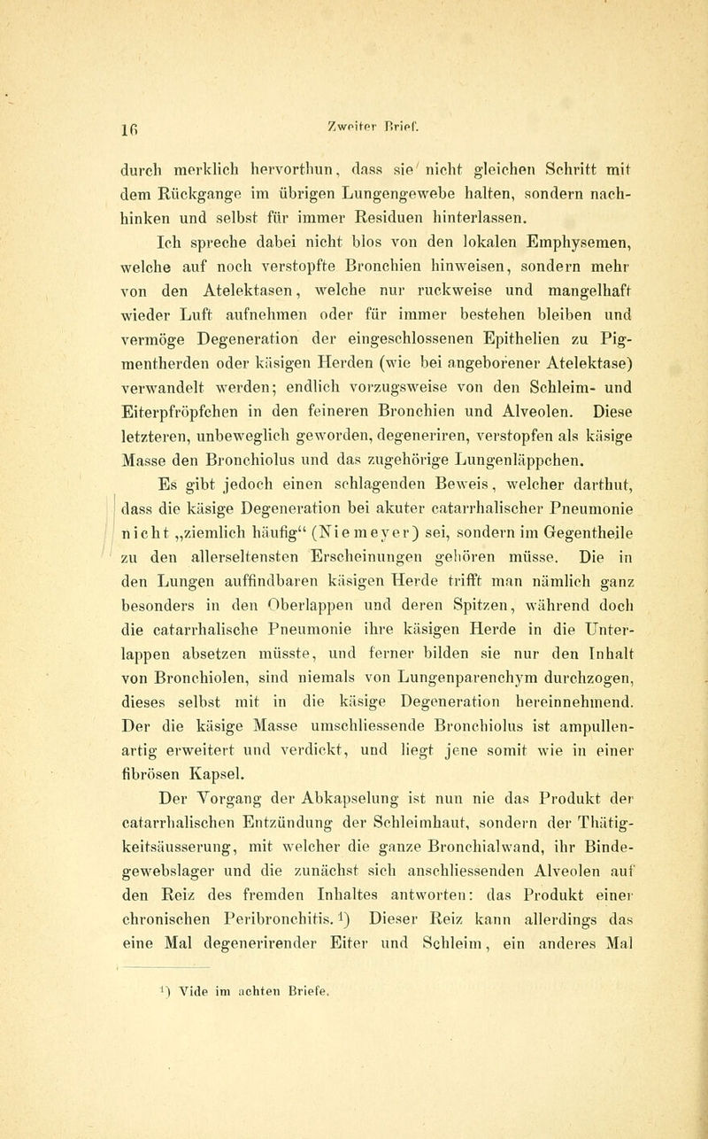 j(^ Zwoiter P>ripf. durch merklich hervorthun, daas sie'nicht gleichen Schritt mit dem Rückgange im übrigen Lungengewebe halten, sondern nach- hinken und selbst für immer Residuen hinterlassen. Ich spreche dabei nicht blos von den lokalen Emphysemen, welche auf noch verstopfte Bronchien hinweisen, sondern mehr von den Atelektasen, welche nur ruckweise und mangelhaft wieder Luft aufnehmen oder für immer bestehen bleiben und vermöge Degeneration der eingeschlossenen Epithelien zu Pig- mentherden oder käsigen Herden (wie bei angeborener Atelektase) verwandelt werden; endlich vorzugsweise von den Schleim- und Eiterpfröpfchen in den feineren Bronchien und Alveolen. Diese letzteren, unbeweglich geworden, degeneriren, verstopfen als käsige Masse den Bronchiolus und das zugehörige Lungenläppchen. Es gibt jedoch einen schlagenden Beweis, welcher darthut, dass die käsige Degeneration bei akuter catarrhalischer Pneumonie nicht „ziemlich häufig (Nie meyer) sei, sondern im Gegentheile zu den allerseltensten Erscheinungen gehören müsse. Die in den Lungen auffindbaren käsigen Herde trifft man nämlich ganz besonders in den Oberlappen und deren Spitzen, während doch die catarrhalische Pneumonie ihre käsigen Herde in die Unter- lappen absetzen müsste, und ferner bilden sie nur den Inhalt von Bronchiolen, sind niemals von Lungenparenchym durchzogen, dieses selbst mit in die käsige Degeneration hereinnehmend. Der die käsige Masse umschliessende Bronchiolus ist ampullen- artig erweitert und verdickt, und liegt jene somit wie in einer fibrösen Kapsel. Der Vorgang der Abkapselung ist nun nie das Produkt der catarrhalischen Entzündung der Schleimhaut, sondei-n der Thätig- keitsäusserung, mit welcher die ganze Bronchial wand, ihr Binde- gewebslager und die zunächst sich anschliessenden Alveolen auf den Reiz des fremden Inhaltes antworten: das Produkt einer chronischen Peribronchitis. i) Dieser Reiz kann allerdings das eine Mal degenerirender Eiter und Schleim, ein anderes Mal ^^ Vide im achten Briefe.