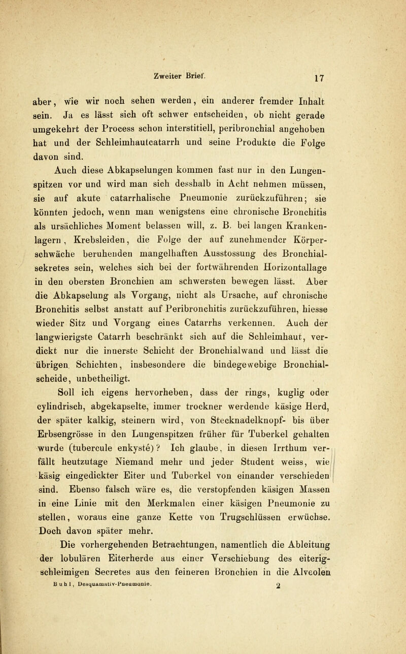 aber, wie wir noch sehen werden, ein anderer fremder Inhalt sein. Ja es lässt sich oft schwer entscheiden, ob nicht gerade umgekehrt der Process schon interstitiell, peribronchial angehoben hat und der Schleimhautcatarrh und seine Produkte die Folge davon sind. Auch diese Abkapselungen kommen fast nur in den Lungen- spitzen vor und wird man sich desshalb in Acht nehmen müssen, sie auf akute catarrhalische Pneumonie zurückzuführen; sie könnten jedoch, wenn man wenigstens eine chronische Bronchitis als ursächliches Moment belassen will, z. B, bei langen Kranken- lagern , Krebsleiden, die Folge der auf zunehmender Körper- schwäche beruhenden mangelhaften Ausstossung des Bronchial- sekretes sein, welches sich bei der fortwährenden Horizontallage in den obersten Bronchien am schwersten bewegen lässt. Aber die Abkapselung als Vorgang, nicht als Ursache, auf chronische Bronchitis selbst anstatt auf Peribronchitis zurückzuführen, hiesse wieder Sitz und Vorgang eines Catarrhs verkennen. Auch der langwierigste Catarrh beschränkt sich auf die Schleimhaut, ver- dickt nur die innerste Schicht der Bronchial wand und lässt die übrigen Schichten, insbesondere die bindegewebige Bronchial- scheide, unbetheiligt. Soll ich eigens hervorheben, dass der rings, kuglig oder cyHndriscb, abgekapselte, immer trockner werdende käsige Herd, der später kalkig, steinern wird, von Stecknadelknopf- bis über Erbsengrösse in den Lungenspitzen früher für Tuberkel gehalten wurde (tubercule enkyste) ? Ich glaube, in diesen Irrthum ver- fällt heutzutage Niemand mehr und jeder Student weiss, wie käsig eingedickter Eiter und Tuberkel von einander verschieden} sind. Ebenso falsch wäre es, die verstopfenden käsigen Massen in eine Linie mit den Merkmalen einer käsigen Pneumonie zu stellen, woraus eine ganze Kette von Trugschlüssen erwüchse. Doch davon später mehr. Die vorhergehenden Betrachtungen, namentlich die Ableitung der lobulären Eiterherde aus einer Verschiebung des eiterig- schleimigen Secretes aus den feineren Bronchien in die Alveolen Buhl, Desquamatiy-Paeamonie. O