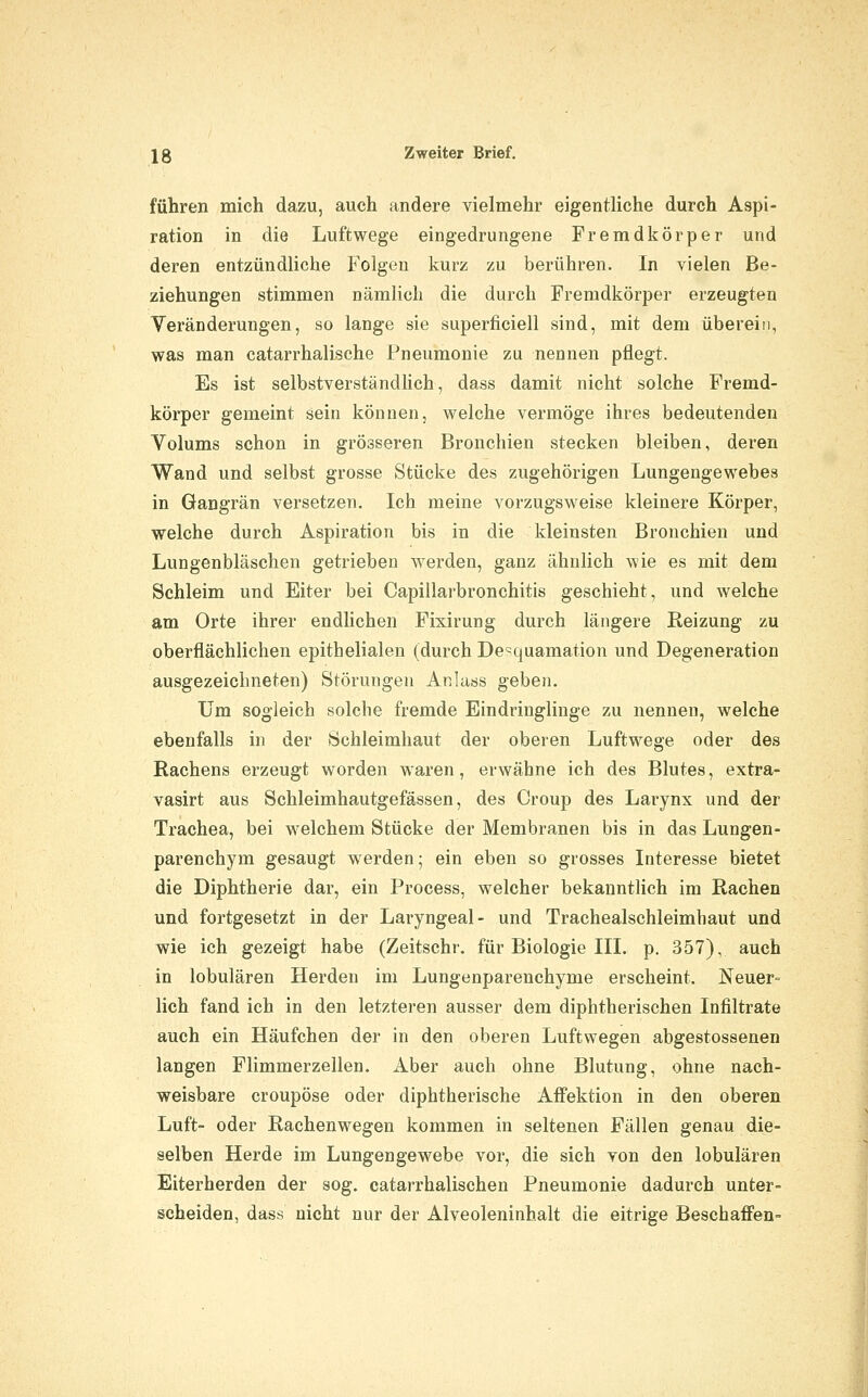 führen mich dazu, auch andere vielmehr eigentliche durch Aspi- ration in die Luftwege eingedrungene Fremdkörper und deren entzündliche Folgen kurz zu berühren. In vielen Be- ziehungen stimmen nämlich die durch Fremdkörper erzeugten Veränderungen, so lange sie superficiell sind, mit dem übereiii, was man catarrhalische Pneumonie zu nennen pflegt. Es ist selbstverständlich, dass damit nicht solche Fremd- körper gemeint sein können, welche vermöge ihres bedeutenden Volums schon in grösseren Bronchien stecken bleiben, deren Wand und selbst grosse Stücke des zugehörigen Lungengewebes in Gangrän versetzen. Ich meine vorzugsweise kleinere Körper, welche durch Aspiration bis in die kleinsten Bronchien und Lungenbläschen getrieben werden, ganz ähnlich wie es mit dem Schleim und Eiter bei Capillarbronchitis geschieht, und welche am Orte ihrer endhchen Fixirung durch längere Reizung zu oberflächlichen epithelialen (durch Desquamation und Degeneration ausgezeichneten) Störungen Anlass geben. Um sogleich solche fremde Eindringlinge zu nennen, welche ebenfalls in der Schleimhaut der oberen Luftwege oder des Rachens erzeugt worden waren, erwähne ich des Blutes, extra- vasirt aus Schleimhautgefässen, des Croup des Larynx und der Trachea, bei welchem Stücke der Membranen bis in das Lungen- parenchym gesaugt werden; ein eben so grosses Interesse bietet die Diphtherie dar, ein Process, welcher bekanntlich im Rachen und fortgesetzt in der Laryngeal- und Trachealschleimhaut und wie ich gezeigt habe (Zeitschr. für Biologie III. p. 357), auch in lobulären Herden im Lungenparenchyme erscheint. Neuer- lich fand ich in den letzteren ausser dem diphtherischen Infiltrate auch ein Häufchen der in den oberen Luftwegen abgestossenen langen Flimmerzellen. Aber auch ohne Blutung, ohne nach- weisbare croupöse oder diphtherische Affektion in den oberen Luft- oder Rachenwegen kommen in seltenen Fällen genau die- selben Herde im Lungengewebe vor, die sich von den lobulären Eiterherden der sog. catarrhalischen Pneumonie dadurch unter- scheiden, dass nicht nur der Alveoleninhalt die eitrige Beschaffen-
